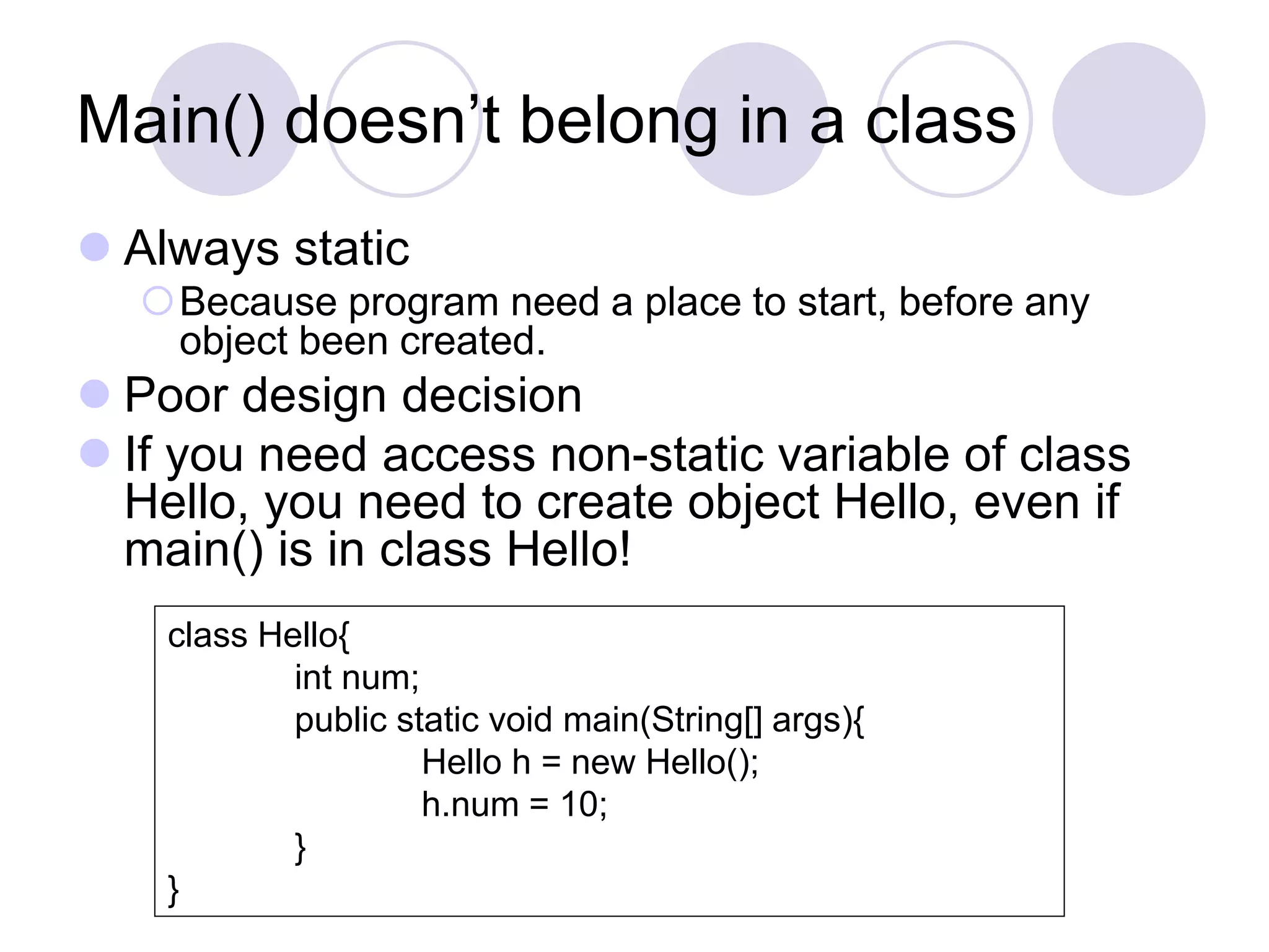 Main() doesn’t belong in a class
 Always static
Because program need a place to start, before any
object been created.
 Poor design decision
 If you need access non-static variable of class
Hello, you need to create object Hello, even if
main() is in class Hello!
class Hello{
int num;
public static void main(String[] args){
Hello h = new Hello();
h.num = 10;
}
}
 