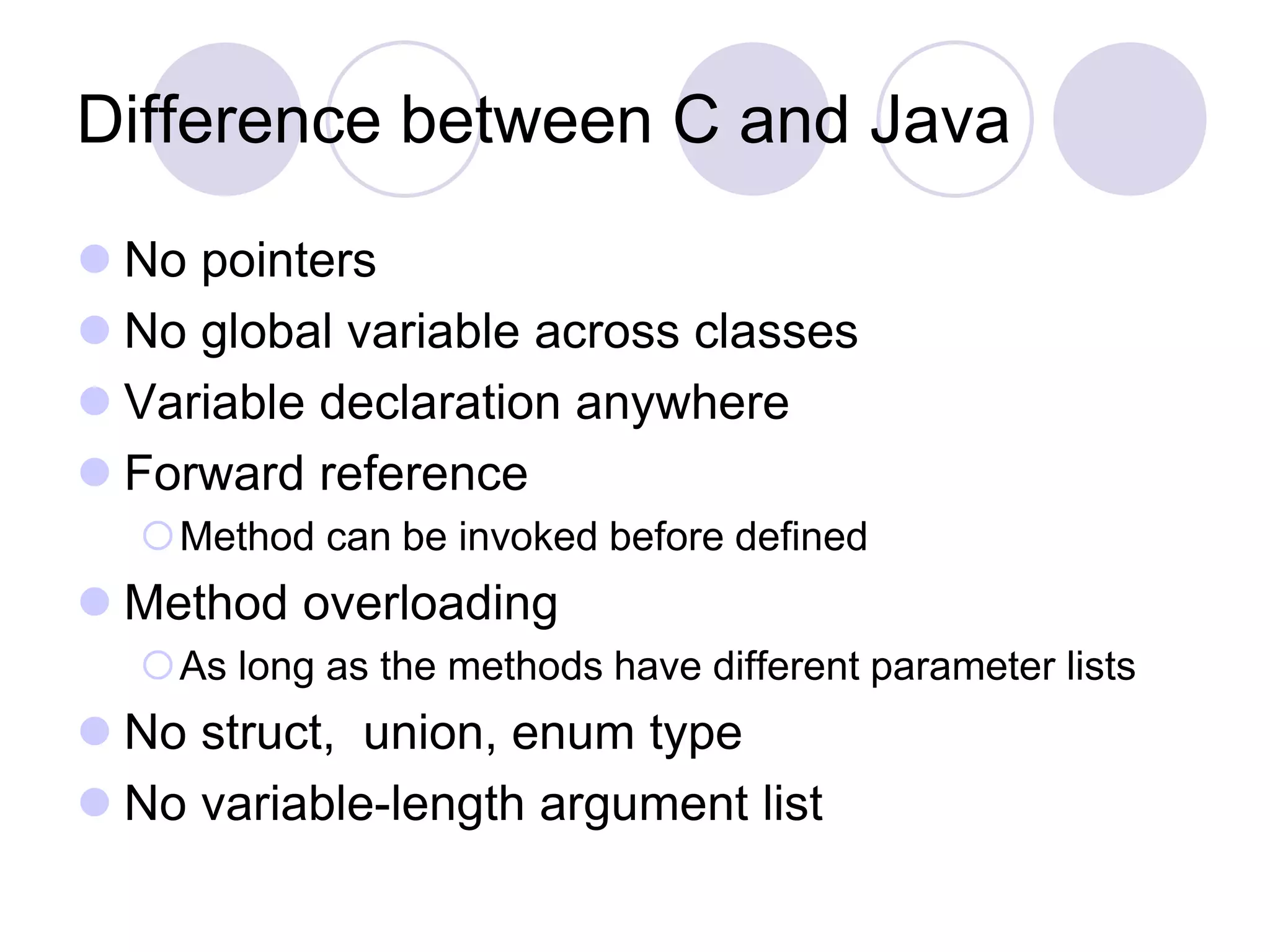 Difference between C and Java
 No pointers
 No global variable across classes
 Variable declaration anywhere
 Forward reference
Method can be invoked before defined
 Method overloading
As long as the methods have different parameter lists
 No struct, union, enum type
 No variable-length argument list
 