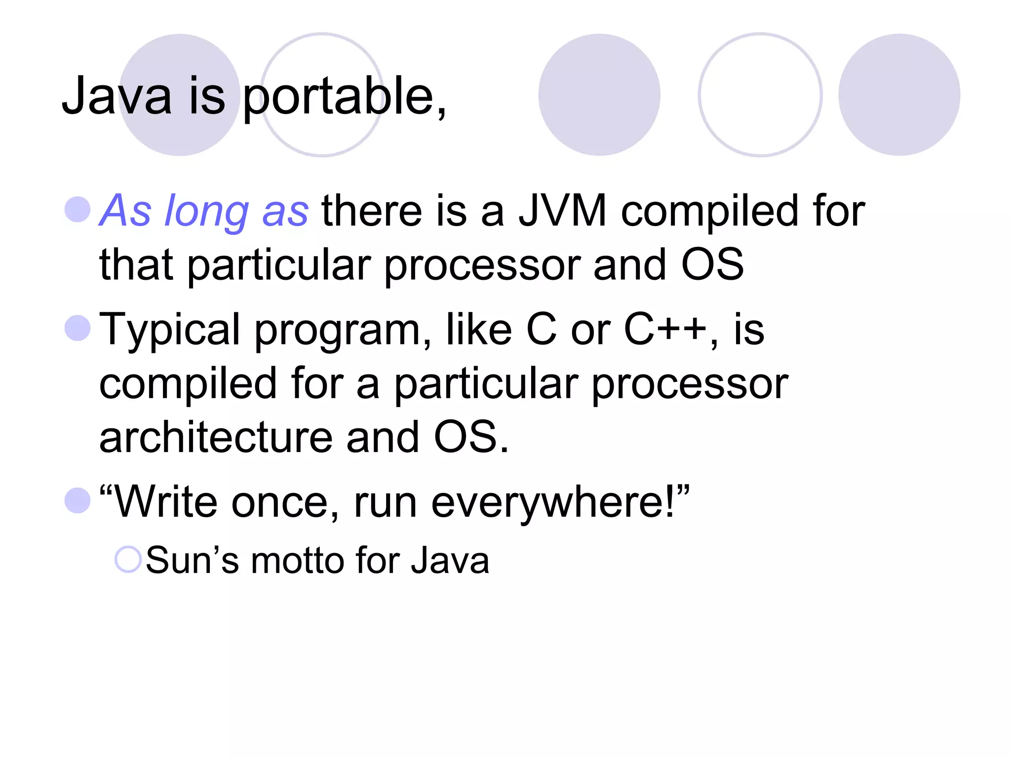 Java is portable,
As long as there is a JVM compiled for
that particular processor and OS
Typical program, like C or C++, is
compiled for a particular processor
architecture and OS.
“Write once, run everywhere!”
Sun’s motto for Java
 