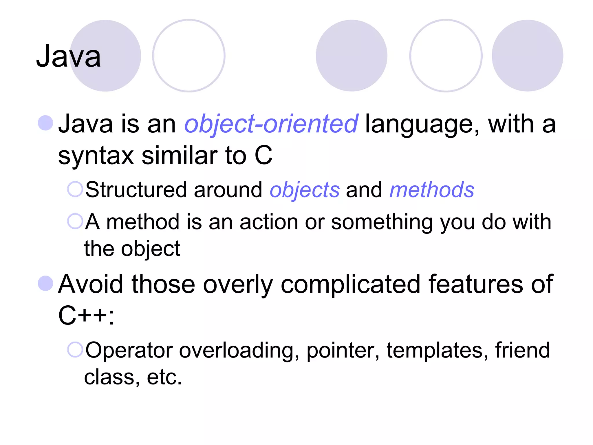 Java
Java is an object-oriented language, with a
syntax similar to C
Structured around objects and methods
A method is an action or something you do with
the object
Avoid those overly complicated features of
C++:
Operator overloading, pointer, templates, friend
class, etc.
 