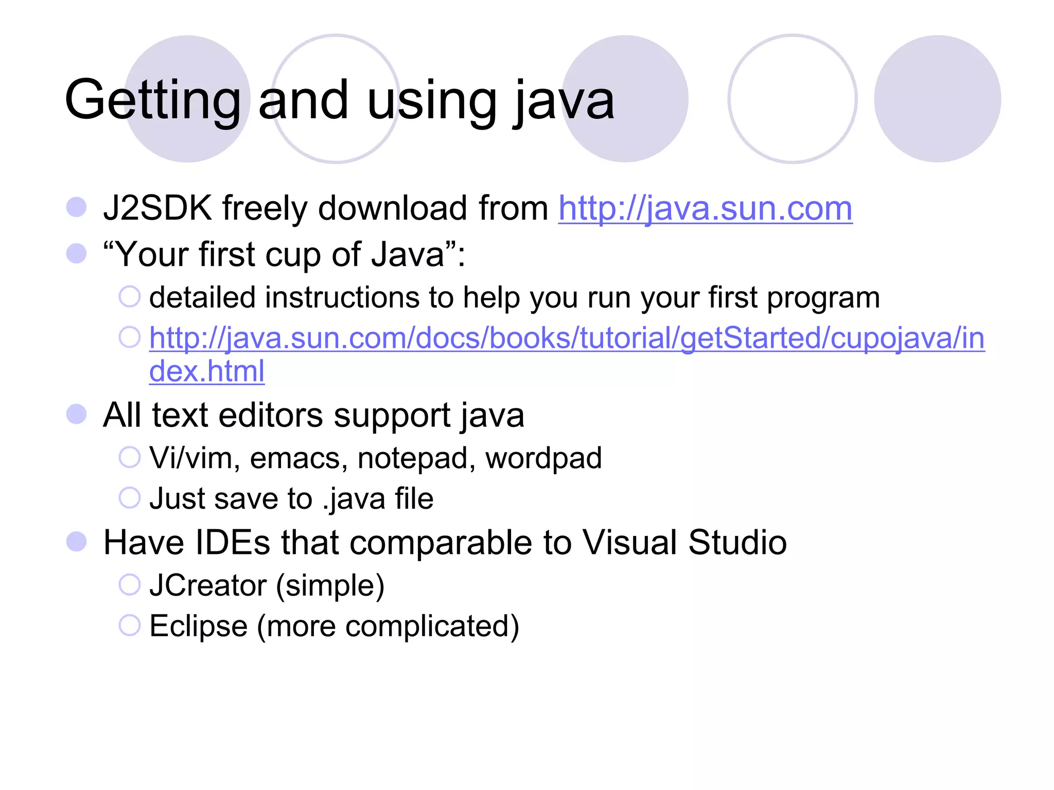 Getting and using java
 J2SDK freely download from http://java.sun.com
 “Your first cup of Java”:
 detailed instructions to help you run your first program
 http://java.sun.com/docs/books/tutorial/getStarted/cupojava/in
dex.html
 All text editors support java
 Vi/vim, emacs, notepad, wordpad
 Just save to .java file
 Have IDEs that comparable to Visual Studio
 JCreator (simple)
 Eclipse (more complicated)
 