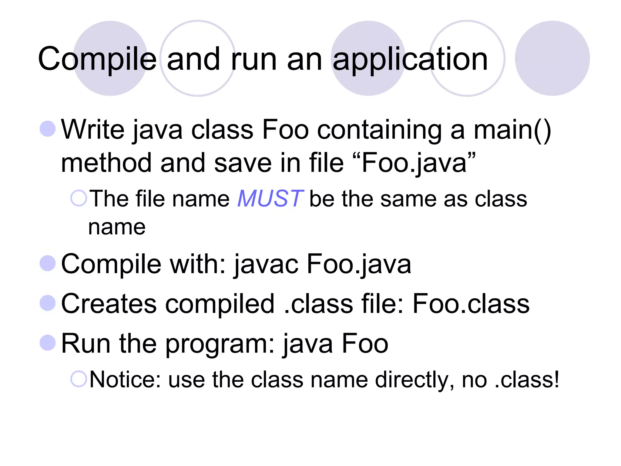 Compile and run an application
Write java class Foo containing a main()
method and save in file “Foo.java”
The file name MUST be the same as class
name
Compile with: javac Foo.java
Creates compiled .class file: Foo.class
Run the program: java Foo
Notice: use the class name directly, no .class!
 