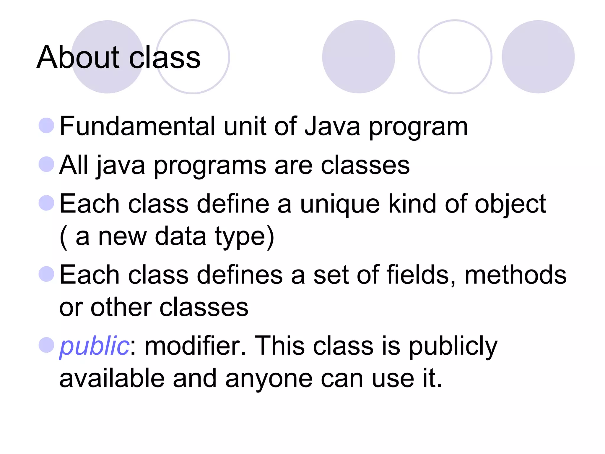 About class
Fundamental unit of Java program
All java programs are classes
Each class define a unique kind of object
( a new data type)
Each class defines a set of fields, methods
or other classes
public: modifier. This class is publicly
available and anyone can use it.
 