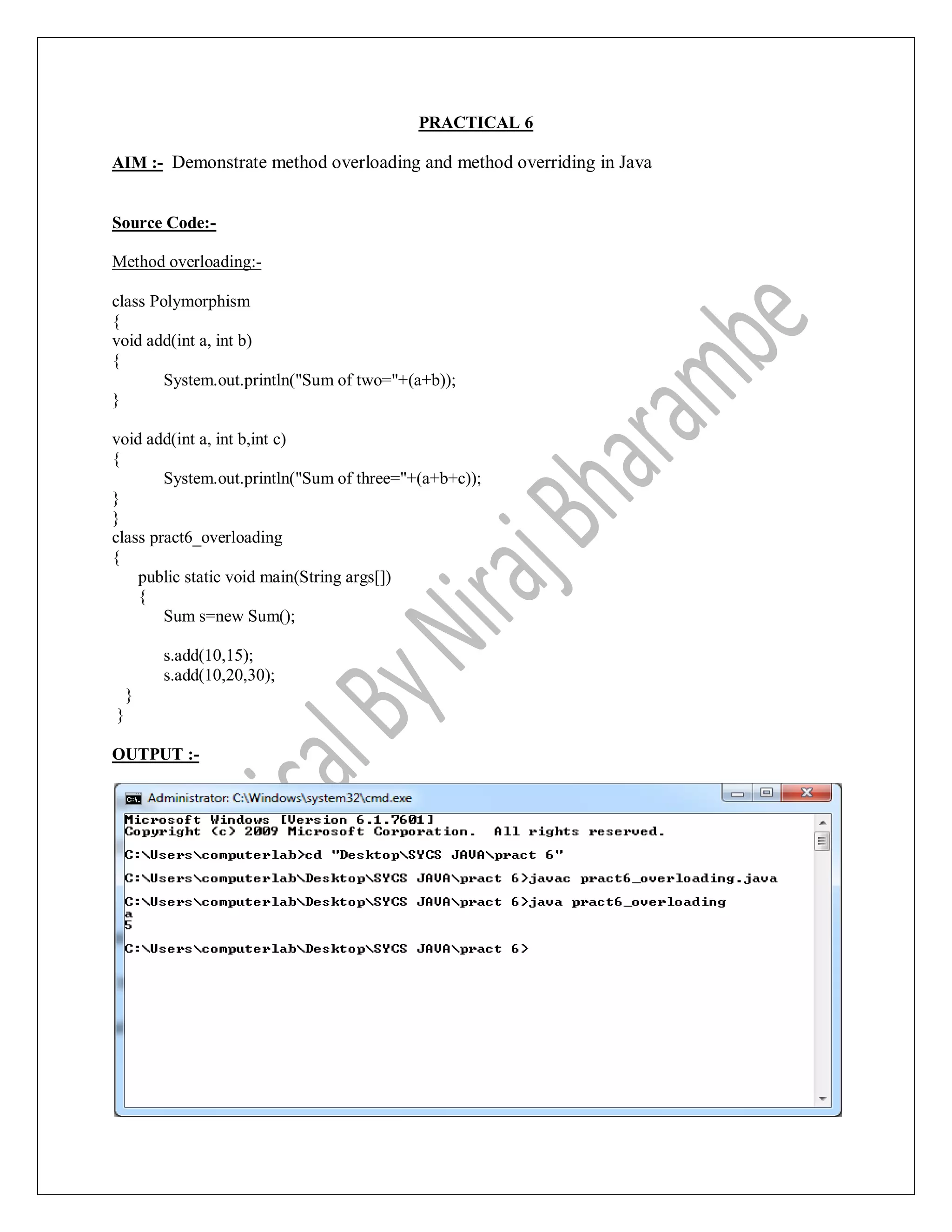 PRACTICAL 6
AIM :- Demonstrate method overloading and method overriding in Java
Source Code:-
Method overloading:-
class Polymorphism
{
void add(int a, int b)
{
System.out.println("Sum of two="+(a+b));
}
void add(int a, int b,int c)
{
System.out.println("Sum of three="+(a+b+c));
}
}
class pract6_overloading
{
public static void main(String args[])
{
Sum s=new Sum();
s.add(10,15);
s.add(10,20,30);
}
}
OUTPUT :-
 