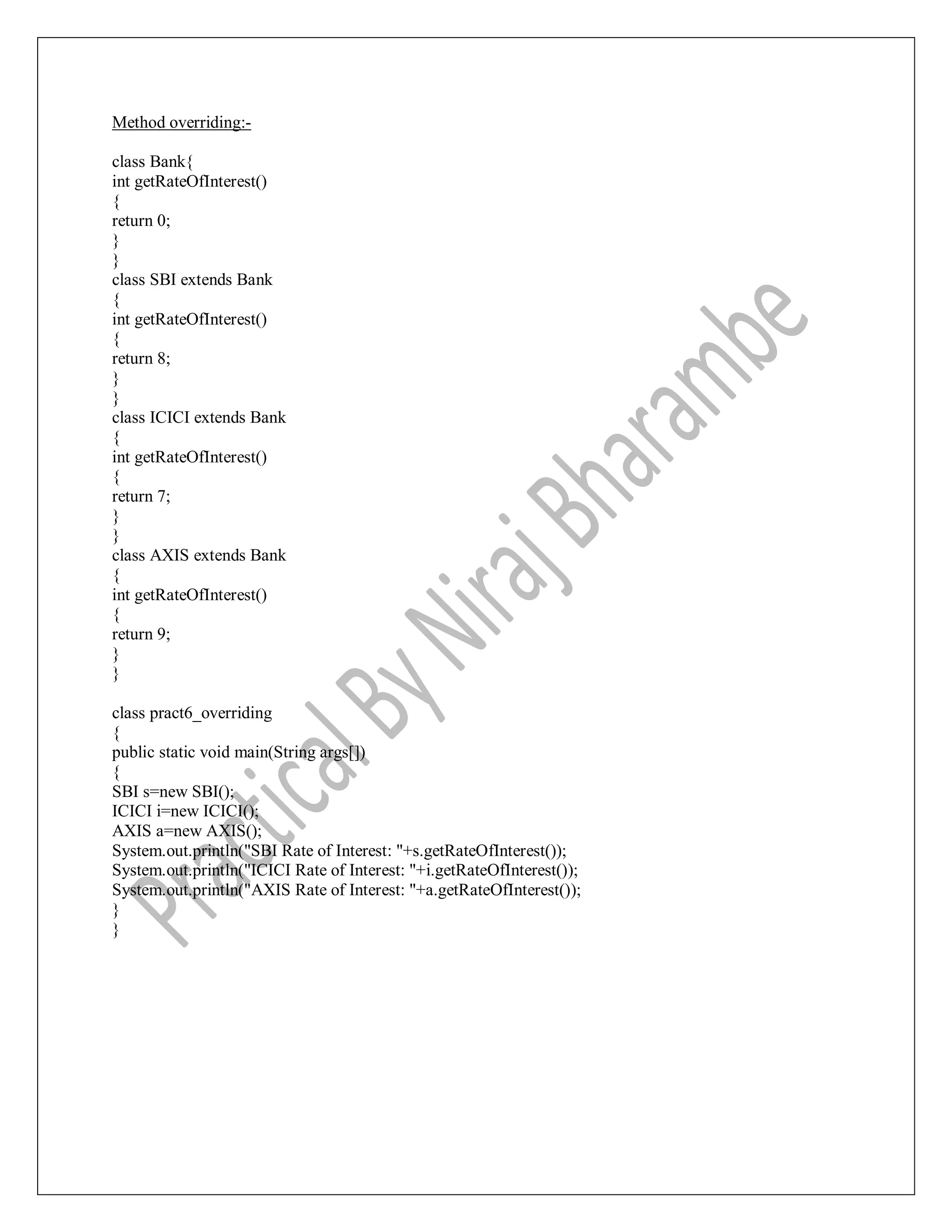 Method overriding:-
class Bank{
int getRateOfInterest()
{
return 0;
}
}
class SBI extends Bank
{
int getRateOfInterest()
{
return 8;
}
}
class ICICI extends Bank
{
int getRateOfInterest()
{
return 7;
}
}
class AXIS extends Bank
{
int getRateOfInterest()
{
return 9;
}
}
class pract6_overriding
{
public static void main(String args[])
{
SBI s=new SBI();
ICICI i=new ICICI();
AXIS a=new AXIS();
System.out.println("SBI Rate of Interest: "+s.getRateOfInterest());
System.out.println("ICICI Rate of Interest: "+i.getRateOfInterest());
System.out.println("AXIS Rate of Interest: "+a.getRateOfInterest());
}
}
 