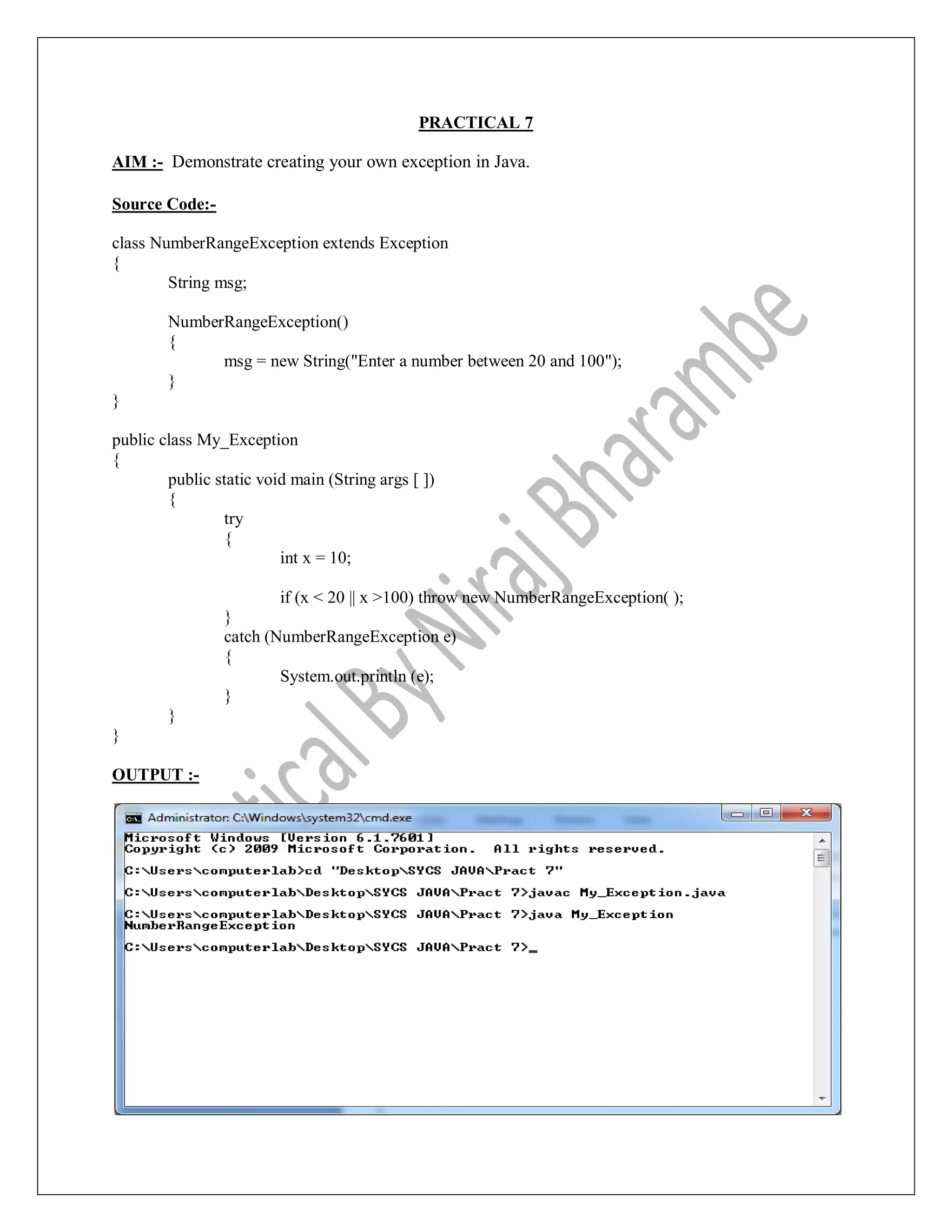 PRACTICAL 7
AIM :- Demonstrate creating your own exception in Java.
Source Code:-
class NumberRangeException extends Exception
{
String msg;
NumberRangeException()
{
msg = new String("Enter a number between 20 and 100");
}
}
public class My_Exception
{
public static void main (String args [ ])
{
try
{
int x = 10;
if (x < 20 || x >100) throw new NumberRangeException( );
}
catch (NumberRangeException e)
{
System.out.println (e);
}
}
}
OUTPUT :-
 