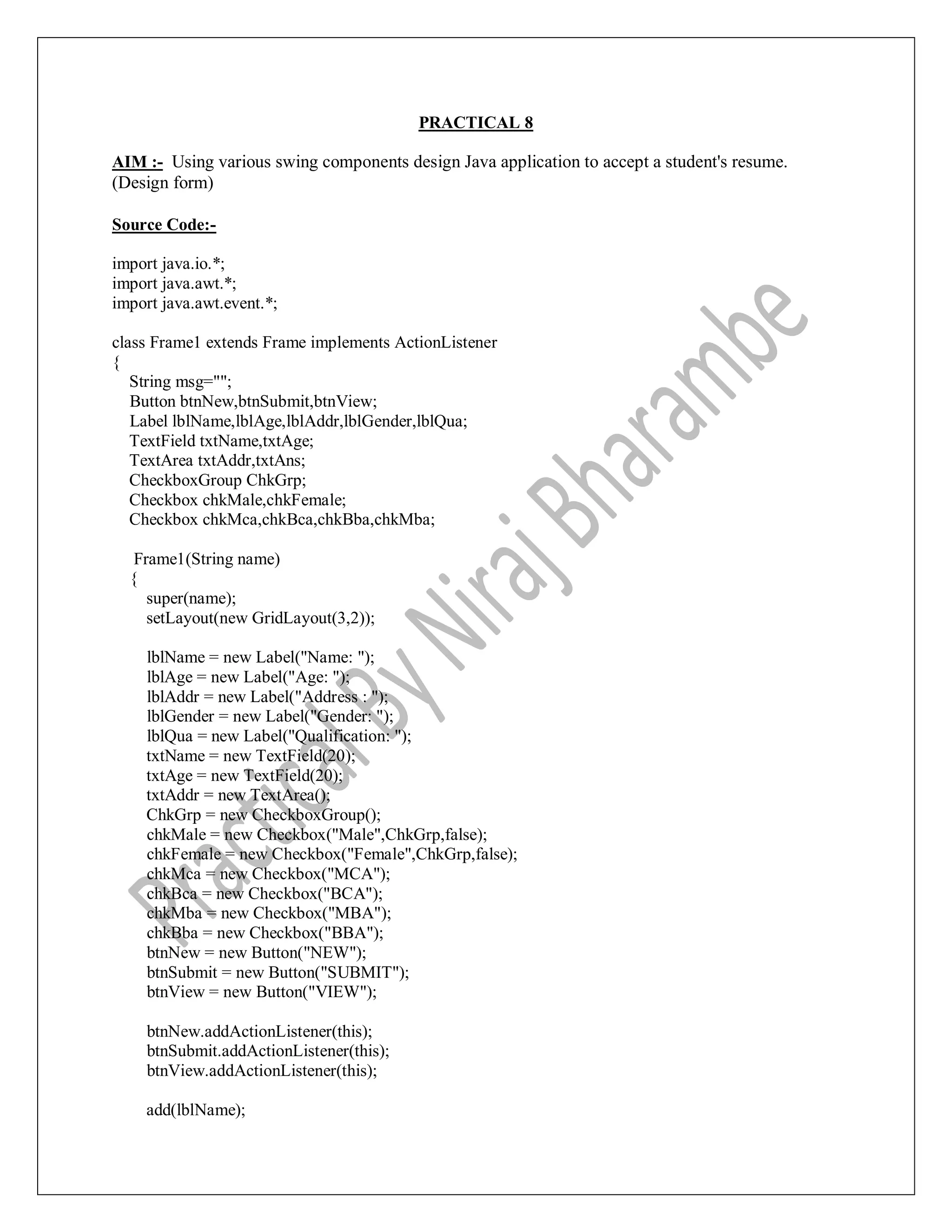 PRACTICAL 8
AIM :- Using various swing components design Java application to accept a student's resume.
(Design form)
Source Code:-
import java.io.*;
import java.awt.*;
import java.awt.event.*;
class Frame1 extends Frame implements ActionListener
{
String msg="";
Button btnNew,btnSubmit,btnView;
Label lblName,lblAge,lblAddr,lblGender,lblQua;
TextField txtName,txtAge;
TextArea txtAddr,txtAns;
CheckboxGroup ChkGrp;
Checkbox chkMale,chkFemale;
Checkbox chkMca,chkBca,chkBba,chkMba;
Frame1(String name)
{
super(name);
setLayout(new GridLayout(3,2));
lblName = new Label("Name: ");
lblAge = new Label("Age: ");
lblAddr = new Label("Address : ");
lblGender = new Label("Gender: ");
lblQua = new Label("Qualification: ");
txtName = new TextField(20);
txtAge = new TextField(20);
txtAddr = new TextArea();
ChkGrp = new CheckboxGroup();
chkMale = new Checkbox("Male",ChkGrp,false);
chkFemale = new Checkbox("Female",ChkGrp,false);
chkMca = new Checkbox("MCA");
chkBca = new Checkbox("BCA");
chkMba = new Checkbox("MBA");
chkBba = new Checkbox("BBA");
btnNew = new Button("NEW");
btnSubmit = new Button("SUBMIT");
btnView = new Button("VIEW");
btnNew.addActionListener(this);
btnSubmit.addActionListener(this);
btnView.addActionListener(this);
add(lblName);
 