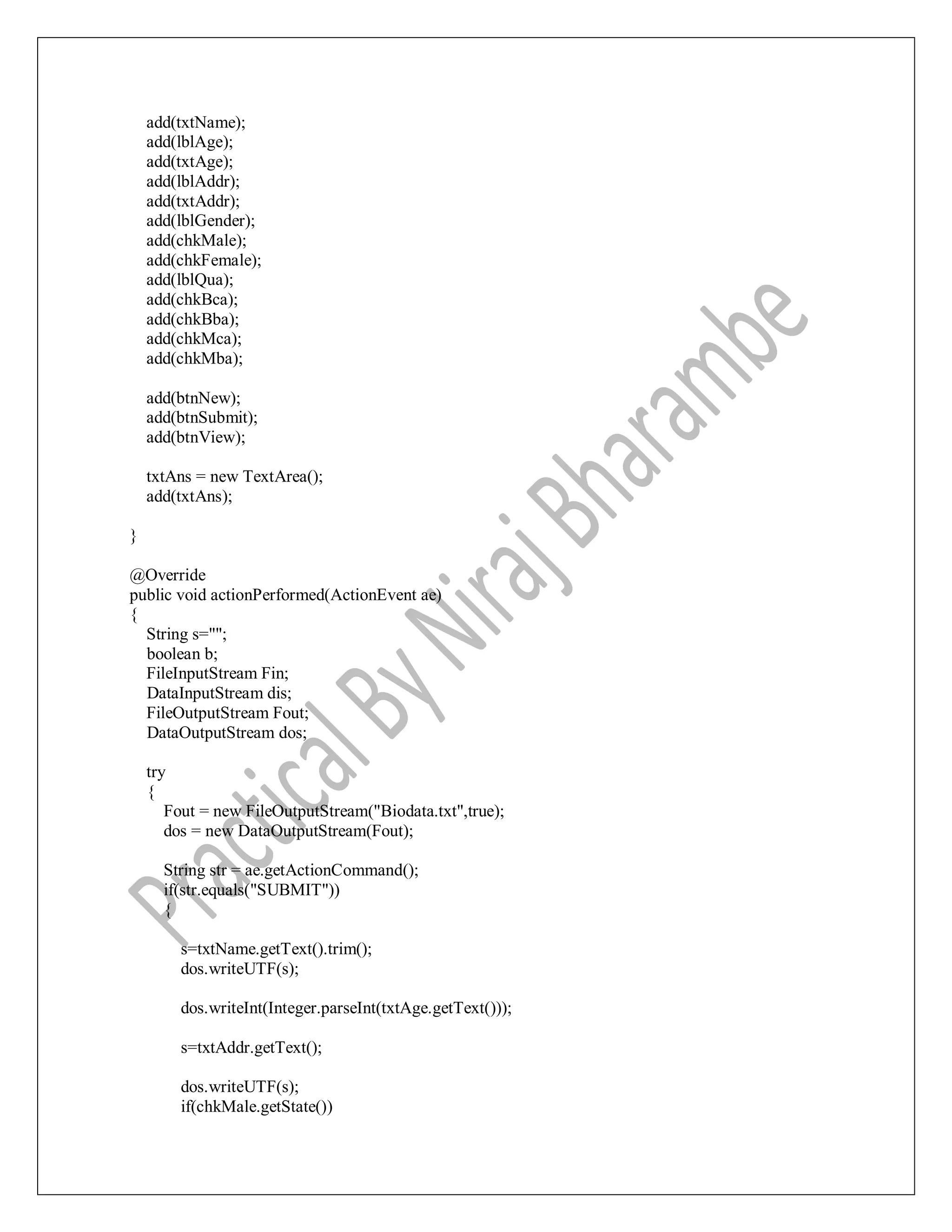 add(txtName);
add(lblAge);
add(txtAge);
add(lblAddr);
add(txtAddr);
add(lblGender);
add(chkMale);
add(chkFemale);
add(lblQua);
add(chkBca);
add(chkBba);
add(chkMca);
add(chkMba);
add(btnNew);
add(btnSubmit);
add(btnView);
txtAns = new TextArea();
add(txtAns);
}
@Override
public void actionPerformed(ActionEvent ae)
{
String s="";
boolean b;
FileInputStream Fin;
DataInputStream dis;
FileOutputStream Fout;
DataOutputStream dos;
try
{
Fout = new FileOutputStream("Biodata.txt",true);
dos = new DataOutputStream(Fout);
String str = ae.getActionCommand();
if(str.equals("SUBMIT"))
{
s=txtName.getText().trim();
dos.writeUTF(s);
dos.writeInt(Integer.parseInt(txtAge.getText()));
s=txtAddr.getText();
dos.writeUTF(s);
if(chkMale.getState())
 