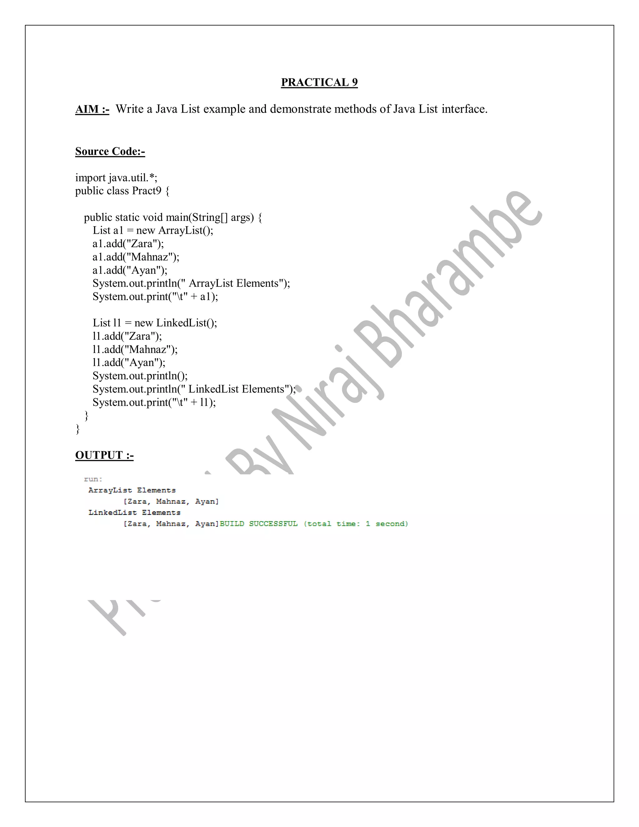 PRACTICAL 9
AIM :- Write a Java List example and demonstrate methods of Java List interface.
Source Code:-
import java.util.*;
public class Pract9 {
public static void main(String[] args) {
List a1 = new ArrayList();
a1.add("Zara");
a1.add("Mahnaz");
a1.add("Ayan");
System.out.println(" ArrayList Elements");
System.out.print("t" + a1);
List l1 = new LinkedList();
l1.add("Zara");
l1.add("Mahnaz");
l1.add("Ayan");
System.out.println();
System.out.println(" LinkedList Elements");
System.out.print("t" + l1);
}
}
OUTPUT :-
 
