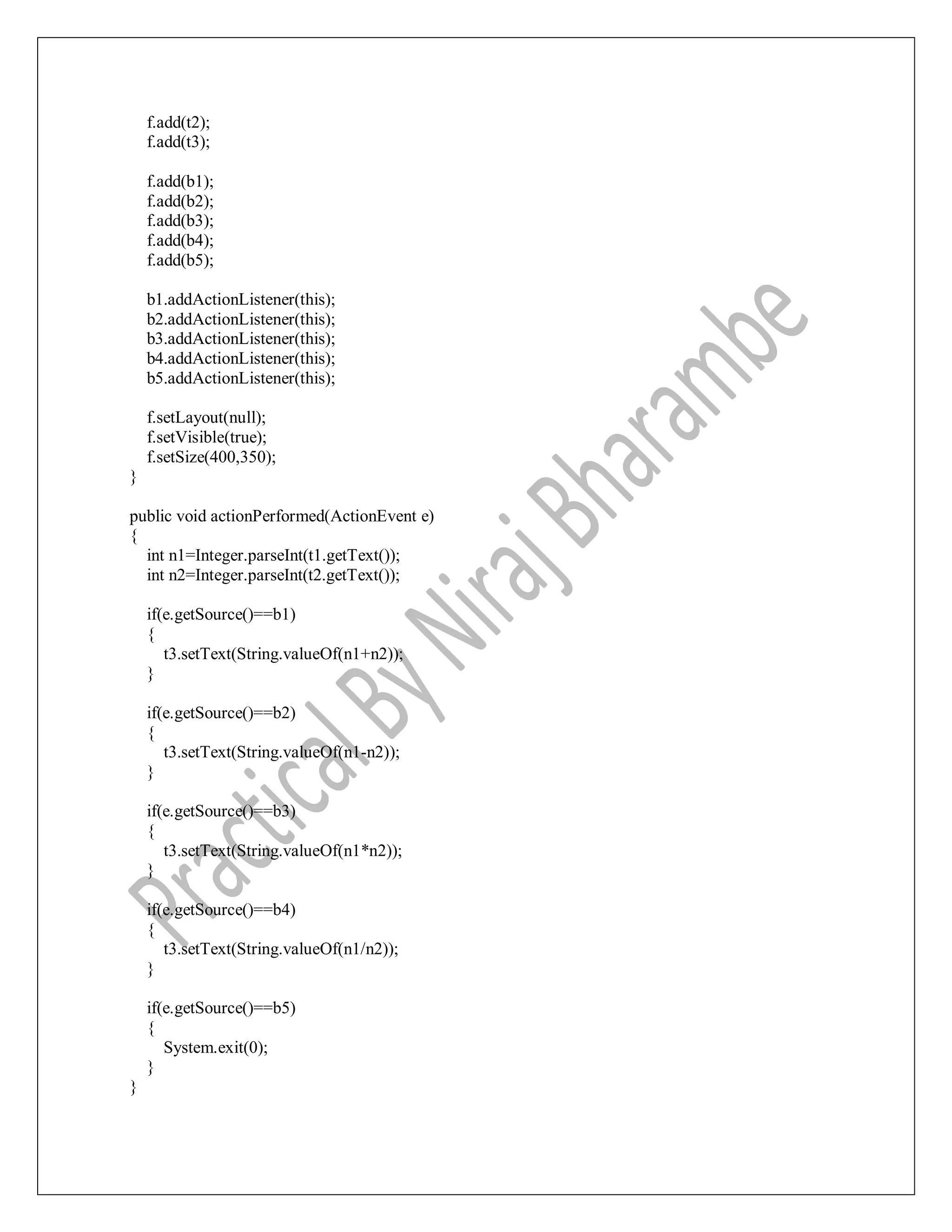 f.add(t2);
f.add(t3);
f.add(b1);
f.add(b2);
f.add(b3);
f.add(b4);
f.add(b5);
b1.addActionListener(this);
b2.addActionListener(this);
b3.addActionListener(this);
b4.addActionListener(this);
b5.addActionListener(this);
f.setLayout(null);
f.setVisible(true);
f.setSize(400,350);
}
public void actionPerformed(ActionEvent e)
{
int n1=Integer.parseInt(t1.getText());
int n2=Integer.parseInt(t2.getText());
if(e.getSource()==b1)
{
t3.setText(String.valueOf(n1+n2));
}
if(e.getSource()==b2)
{
t3.setText(String.valueOf(n1-n2));
}
if(e.getSource()==b3)
{
t3.setText(String.valueOf(n1*n2));
}
if(e.getSource()==b4)
{
t3.setText(String.valueOf(n1/n2));
}
if(e.getSource()==b5)
{
System.exit(0);
}
}
 