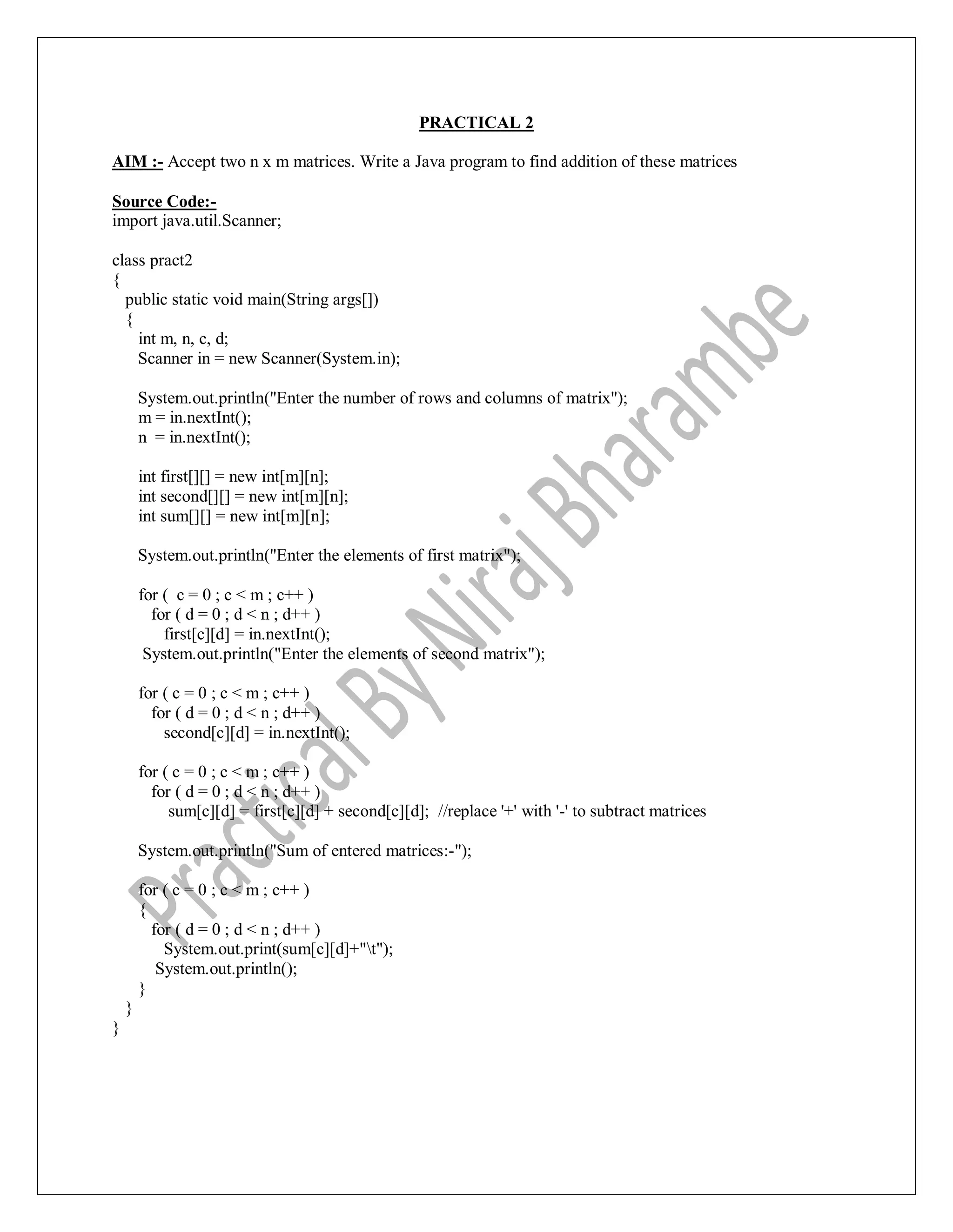 PRACTICAL 2
AIM :- Accept two n x m matrices. Write a Java program to find addition of these matrices
Source Code:-
import java.util.Scanner;
class pract2
{
public static void main(String args[])
{
int m, n, c, d;
Scanner in = new Scanner(System.in);
System.out.println("Enter the number of rows and columns of matrix");
m = in.nextInt();
n = in.nextInt();
int first[][] = new int[m][n];
int second[][] = new int[m][n];
int sum[][] = new int[m][n];
System.out.println("Enter the elements of first matrix");
for ( c = 0 ; c < m ; c++ )
for ( d = 0 ; d < n ; d++ )
first[c][d] = in.nextInt();
System.out.println("Enter the elements of second matrix");
for ( c = 0 ; c < m ; c++ )
for ( d = 0 ; d < n ; d++ )
second[c][d] = in.nextInt();
for ( c = 0 ; c < m ; c++ )
for ( d = 0 ; d < n ; d++ )
sum[c][d] = first[c][d] + second[c][d]; //replace '+' with '-' to subtract matrices
System.out.println("Sum of entered matrices:-");
for ( c = 0 ; c < m ; c++ )
{
for ( d = 0 ; d < n ; d++ )
System.out.print(sum[c][d]+"t");
System.out.println();
}
}
}
 
