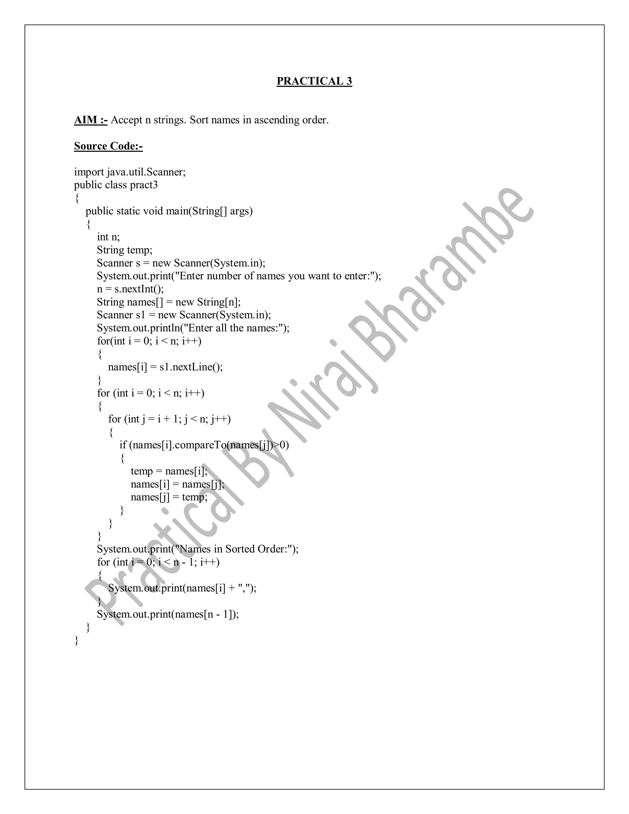 PRACTICAL 3
AIM :- Accept n strings. Sort names in ascending order.
Source Code:-
import java.util.Scanner;
public class pract3
{
public static void main(String[] args)
{
int n;
String temp;
Scanner s = new Scanner(System.in);
System.out.print("Enter number of names you want to enter:");
n = s.nextInt();
String names[] = new String[n];
Scanner s1 = new Scanner(System.in);
System.out.println("Enter all the names:");
for(int i = 0; i < n; i++)
{
names[i] = s1.nextLine();
}
for (int i = 0; i < n; i++)
{
for (int j = i + 1; j < n; j++)
{
if (names[i].compareTo(names[j])>0)
{
temp = names[i];
names[i] = names[j];
names[j] = temp;
}
}
}
System.out.print("Names in Sorted Order:");
for (int i = 0; i < n - 1; i++)
{
System.out.print(names[i] + ",");
}
System.out.print(names[n - 1]);
}
}
 