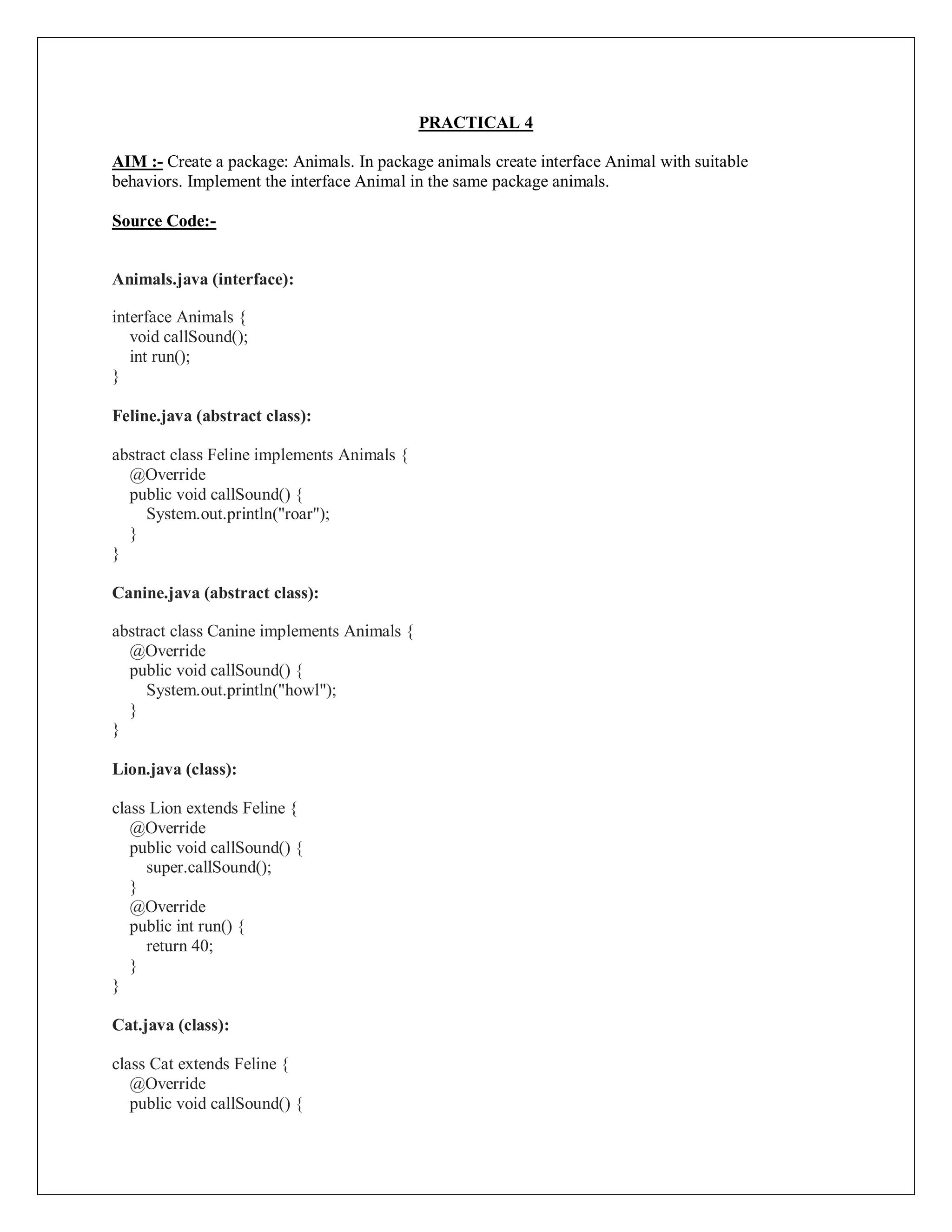 PRACTICAL 4
AIM :- Create a package: Animals. In package animals create interface Animal with suitable
behaviors. Implement the interface Animal in the same package animals.
Source Code:-
Animals.java (interface):
interface Animals {
void callSound();
int run();
}
Feline.java (abstract class):
abstract class Feline implements Animals {
@Override
public void callSound() {
System.out.println("roar");
}
}
Canine.java (abstract class):
abstract class Canine implements Animals {
@Override
public void callSound() {
System.out.println("howl");
}
}
Lion.java (class):
class Lion extends Feline {
@Override
public void callSound() {
super.callSound();
}
@Override
public int run() {
return 40;
}
}
Cat.java (class):
class Cat extends Feline {
@Override
public void callSound() {
 