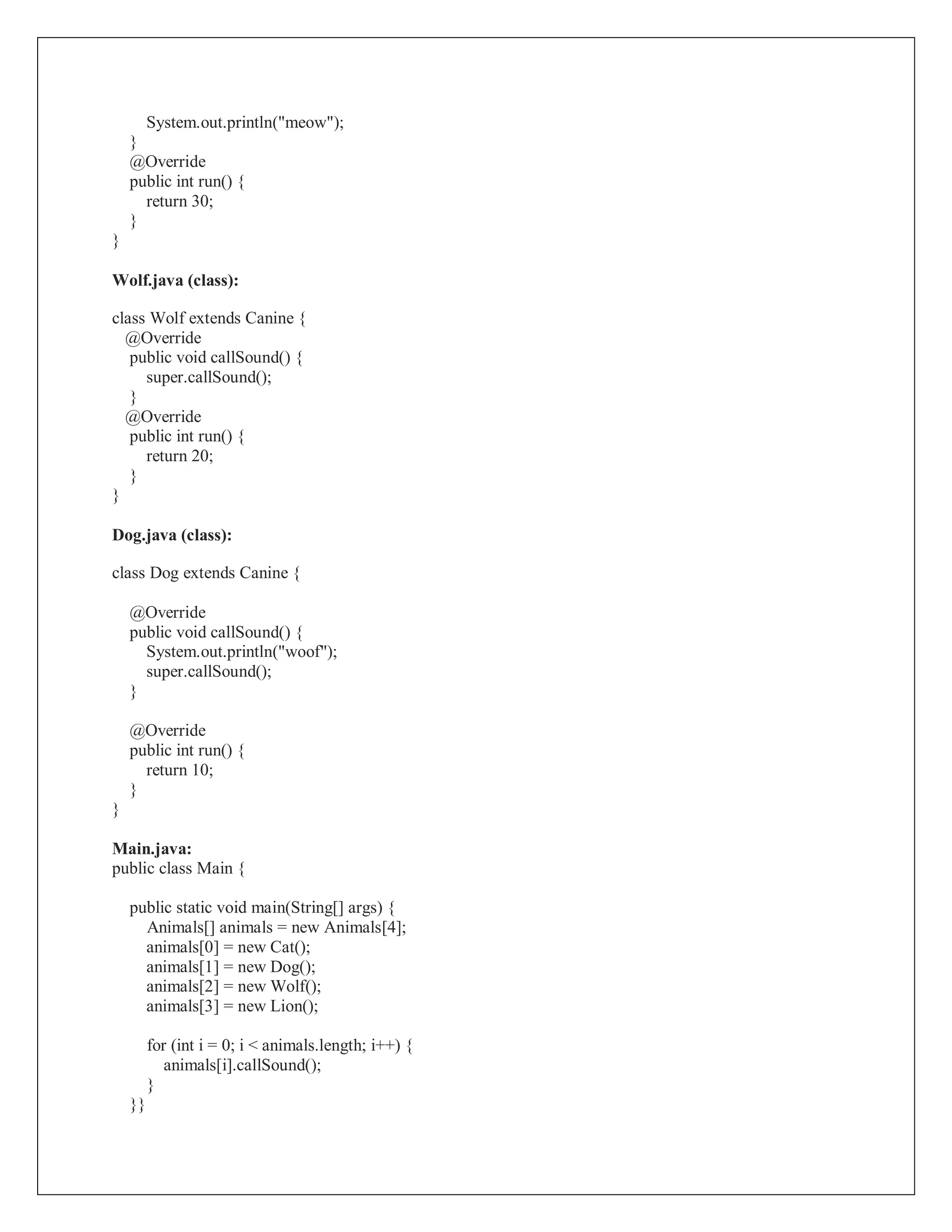 System.out.println("meow");
}
@Override
public int run() {
return 30;
}
}
Wolf.java (class):
class Wolf extends Canine {
@Override
public void callSound() {
super.callSound();
}
@Override
public int run() {
return 20;
}
}
Dog.java (class):
class Dog extends Canine {
@Override
public void callSound() {
System.out.println("woof");
super.callSound();
}
@Override
public int run() {
return 10;
}
}
Main.java:
public class Main {
public static void main(String[] args) {
Animals[] animals = new Animals[4];
animals[0] = new Cat();
animals[1] = new Dog();
animals[2] = new Wolf();
animals[3] = new Lion();
for (int i = 0; i < animals.length; i++) {
animals[i].callSound();
}
}}
 