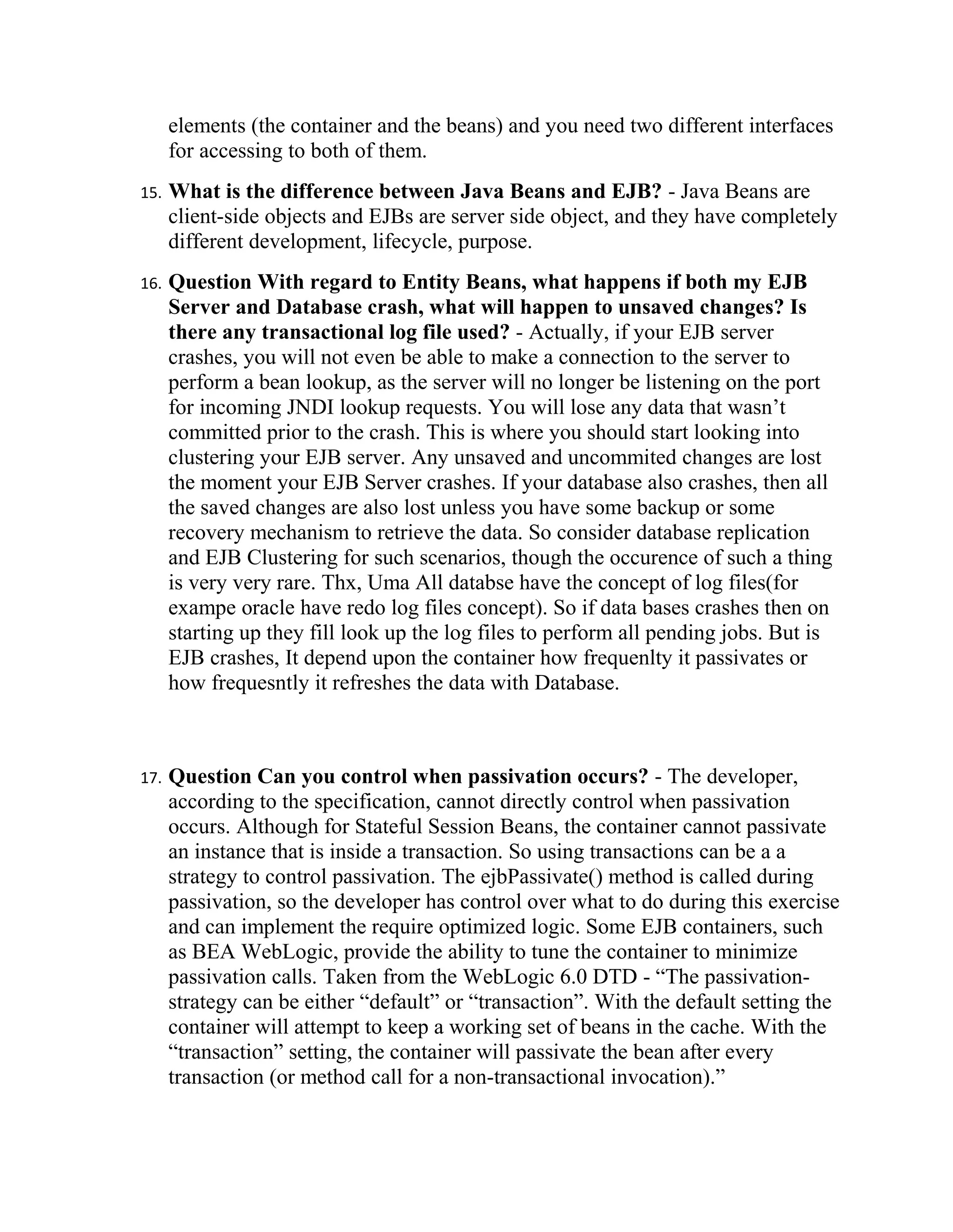 elements (the container and the beans) and you need two different interfaces
      for accessing to both of them.
15.   What is the difference between Java Beans and EJB? - Java Beans are
      client-side objects and EJBs are server side object, and they have completely
      different development, lifecycle, purpose.
16.   Question With regard to Entity Beans, what happens if both my EJB
      Server and Database crash, what will happen to unsaved changes? Is
      there any transactional log file used? - Actually, if your EJB server
      crashes, you will not even be able to make a connection to the server to
      perform a bean lookup, as the server will no longer be listening on the port
      for incoming JNDI lookup requests. You will lose any data that wasn’t
      committed prior to the crash. This is where you should start looking into
      clustering your EJB server. Any unsaved and uncommited changes are lost
      the moment your EJB Server crashes. If your database also crashes, then all
      the saved changes are also lost unless you have some backup or some
      recovery mechanism to retrieve the data. So consider database replication
      and EJB Clustering for such scenarios, though the occurence of such a thing
      is very very rare. Thx, Uma All databse have the concept of log files(for
      exampe oracle have redo log files concept). So if data bases crashes then on
      starting up they fill look up the log files to perform all pending jobs. But is
      EJB crashes, It depend upon the container how frequenlty it passivates or
      how frequesntly it refreshes the data with Database.



17.   Question Can you control when passivation occurs? - The developer,
      according to the specification, cannot directly control when passivation
      occurs. Although for Stateful Session Beans, the container cannot passivate
      an instance that is inside a transaction. So using transactions can be a a
      strategy to control passivation. The ejbPassivate() method is called during
      passivation, so the developer has control over what to do during this exercise
      and can implement the require optimized logic. Some EJB containers, such
      as BEA WebLogic, provide the ability to tune the container to minimize
      passivation calls. Taken from the WebLogic 6.0 DTD - “The passivation-
      strategy can be either “default” or “transaction”. With the default setting the
      container will attempt to keep a working set of beans in the cache. With the
      “transaction” setting, the container will passivate the bean after every
      transaction (or method call for a non-transactional invocation).”
 