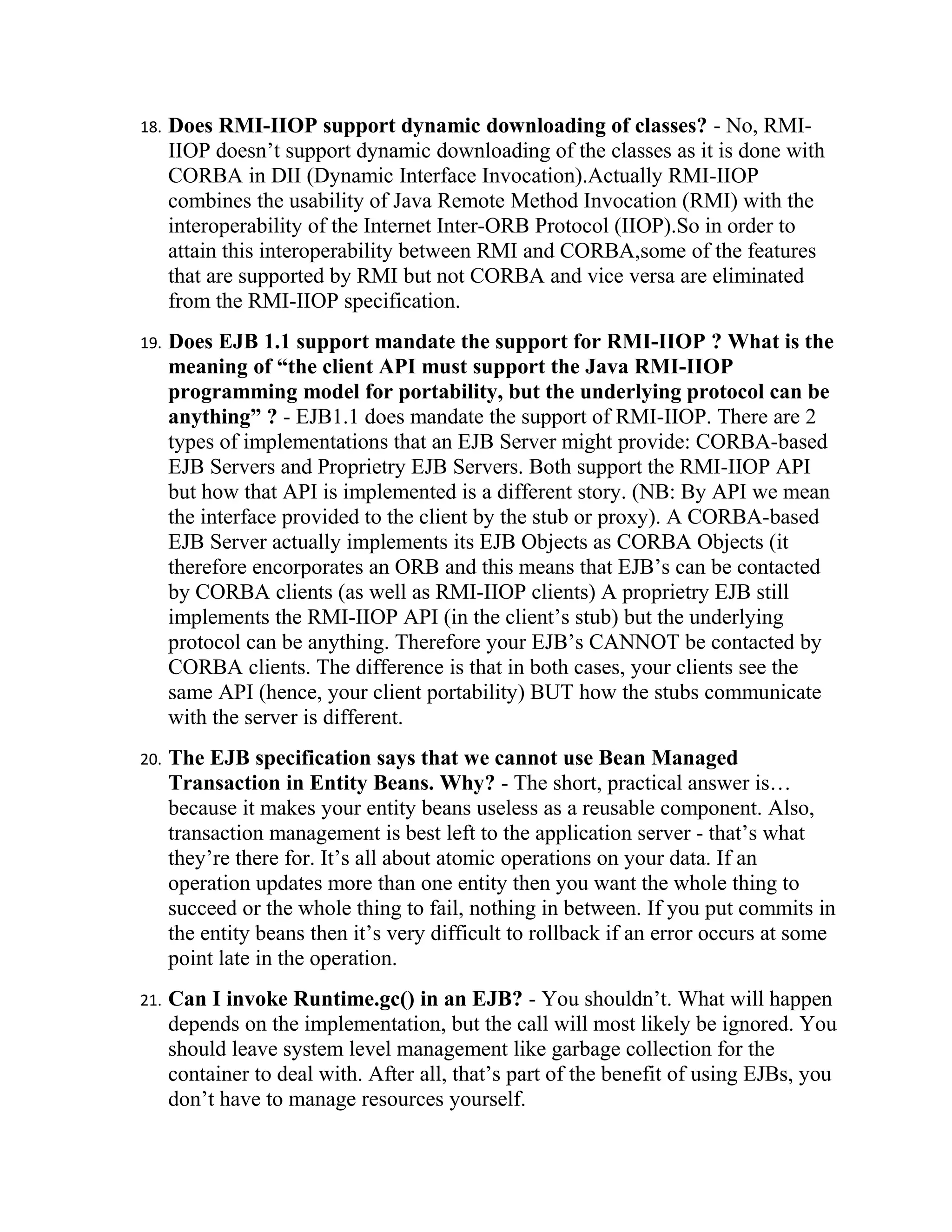 18.   Does RMI-IIOP support dynamic downloading of classes? - No, RMI-
      IIOP doesn’t support dynamic downloading of the classes as it is done with
      CORBA in DII (Dynamic Interface Invocation).Actually RMI-IIOP
      combines the usability of Java Remote Method Invocation (RMI) with the
      interoperability of the Internet Inter-ORB Protocol (IIOP).So in order to
      attain this interoperability between RMI and CORBA,some of the features
      that are supported by RMI but not CORBA and vice versa are eliminated
      from the RMI-IIOP specification.
19.   Does EJB 1.1 support mandate the support for RMI-IIOP ? What is the
      meaning of “the client API must support the Java RMI-IIOP
      programming model for portability, but the underlying protocol can be
      anything” ? - EJB1.1 does mandate the support of RMI-IIOP. There are 2
      types of implementations that an EJB Server might provide: CORBA-based
      EJB Servers and Proprietry EJB Servers. Both support the RMI-IIOP API
      but how that API is implemented is a different story. (NB: By API we mean
      the interface provided to the client by the stub or proxy). A CORBA-based
      EJB Server actually implements its EJB Objects as CORBA Objects (it
      therefore encorporates an ORB and this means that EJB’s can be contacted
      by CORBA clients (as well as RMI-IIOP clients) A proprietry EJB still
      implements the RMI-IIOP API (in the client’s stub) but the underlying
      protocol can be anything. Therefore your EJB’s CANNOT be contacted by
      CORBA clients. The difference is that in both cases, your clients see the
      same API (hence, your client portability) BUT how the stubs communicate
      with the server is different.
20.   The EJB specification says that we cannot use Bean Managed
      Transaction in Entity Beans. Why? - The short, practical answer is…
      because it makes your entity beans useless as a reusable component. Also,
      transaction management is best left to the application server - that’s what
      they’re there for. It’s all about atomic operations on your data. If an
      operation updates more than one entity then you want the whole thing to
      succeed or the whole thing to fail, nothing in between. If you put commits in
      the entity beans then it’s very difficult to rollback if an error occurs at some
      point late in the operation.
21.   Can I invoke Runtime.gc() in an EJB? - You shouldn’t. What will happen
      depends on the implementation, but the call will most likely be ignored. You
      should leave system level management like garbage collection for the
      container to deal with. After all, that’s part of the benefit of using EJBs, you
      don’t have to manage resources yourself.
 