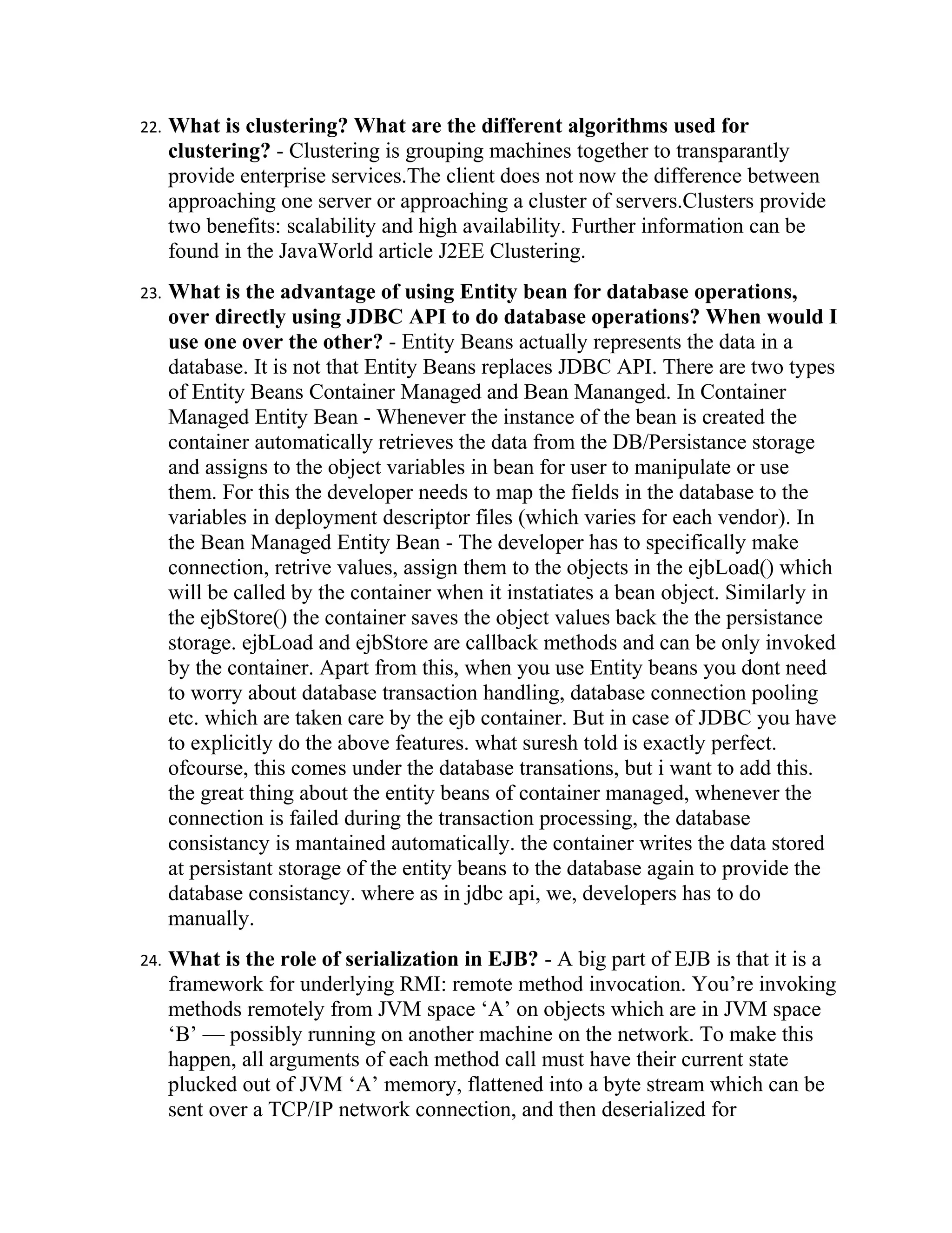 22.   What is clustering? What are the different algorithms used for
      clustering? - Clustering is grouping machines together to transparantly
      provide enterprise services.The client does not now the difference between
      approaching one server or approaching a cluster of servers.Clusters provide
      two benefits: scalability and high availability. Further information can be
      found in the JavaWorld article J2EE Clustering.
23.   What is the advantage of using Entity bean for database operations,
      over directly using JDBC API to do database operations? When would I
      use one over the other? - Entity Beans actually represents the data in a
      database. It is not that Entity Beans replaces JDBC API. There are two types
      of Entity Beans Container Managed and Bean Mananged. In Container
      Managed Entity Bean - Whenever the instance of the bean is created the
      container automatically retrieves the data from the DB/Persistance storage
      and assigns to the object variables in bean for user to manipulate or use
      them. For this the developer needs to map the fields in the database to the
      variables in deployment descriptor files (which varies for each vendor). In
      the Bean Managed Entity Bean - The developer has to specifically make
      connection, retrive values, assign them to the objects in the ejbLoad() which
      will be called by the container when it instatiates a bean object. Similarly in
      the ejbStore() the container saves the object values back the the persistance
      storage. ejbLoad and ejbStore are callback methods and can be only invoked
      by the container. Apart from this, when you use Entity beans you dont need
      to worry about database transaction handling, database connection pooling
      etc. which are taken care by the ejb container. But in case of JDBC you have
      to explicitly do the above features. what suresh told is exactly perfect.
      ofcourse, this comes under the database transations, but i want to add this.
      the great thing about the entity beans of container managed, whenever the
      connection is failed during the transaction processing, the database
      consistancy is mantained automatically. the container writes the data stored
      at persistant storage of the entity beans to the database again to provide the
      database consistancy. where as in jdbc api, we, developers has to do
      manually.
24.   What is the role of serialization in EJB? - A big part of EJB is that it is a
      framework for underlying RMI: remote method invocation. You’re invoking
      methods remotely from JVM space ‘A’ on objects which are in JVM space
      ‘B’ — possibly running on another machine on the network. To make this
      happen, all arguments of each method call must have their current state
      plucked out of JVM ‘A’ memory, flattened into a byte stream which can be
      sent over a TCP/IP network connection, and then deserialized for
 