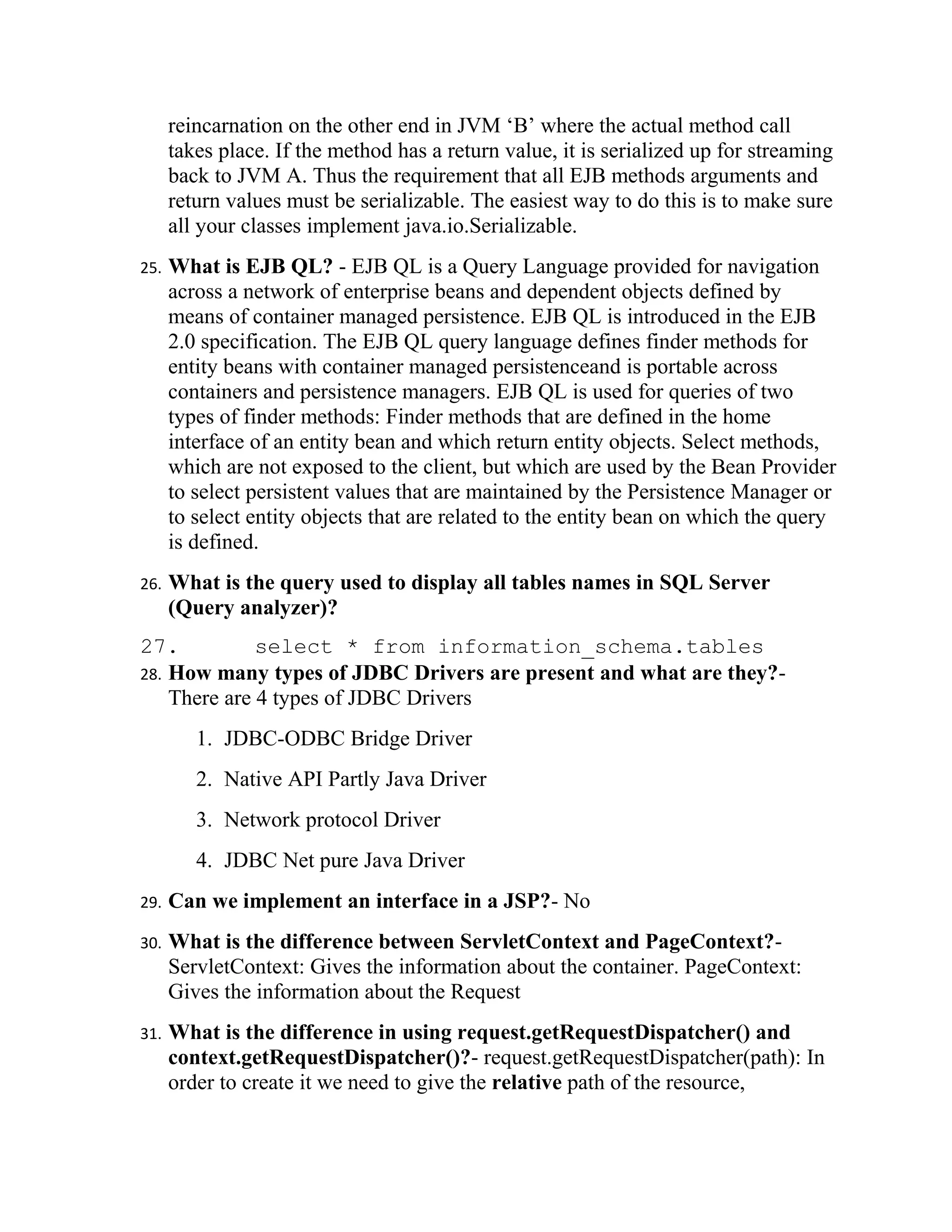 reincarnation on the other end in JVM ‘B’ where the actual method call
      takes place. If the method has a return value, it is serialized up for streaming
      back to JVM A. Thus the requirement that all EJB methods arguments and
      return values must be serializable. The easiest way to do this is to make sure
      all your classes implement java.io.Serializable.
25.   What is EJB QL? - EJB QL is a Query Language provided for navigation
      across a network of enterprise beans and dependent objects defined by
      means of container managed persistence. EJB QL is introduced in the EJB
      2.0 specification. The EJB QL query language defines finder methods for
      entity beans with container managed persistenceand is portable across
      containers and persistence managers. EJB QL is used for queries of two
      types of finder methods: Finder methods that are defined in the home
      interface of an entity bean and which return entity objects. Select methods,
      which are not exposed to the client, but which are used by the Bean Provider
      to select persistent values that are maintained by the Persistence Manager or
      to select entity objects that are related to the entity bean on which the query
      is defined.
26.   What is the query used to display all tables names in SQL Server
      (Query analyzer)?
27.           select * from information_schema.tables
28. How many types of JDBC Drivers are present and what are they?-
    There are 4 types of JDBC Drivers
         1. JDBC-ODBC Bridge Driver
         2. Native API Partly Java Driver
         3. Network protocol Driver
         4. JDBC Net pure Java Driver
29.   Can we implement an interface in a JSP?- No
30.   What is the difference between ServletContext and PageContext?-
      ServletContext: Gives the information about the container. PageContext:
      Gives the information about the Request
31.   What is the difference in using request.getRequestDispatcher() and
      context.getRequestDispatcher()?- request.getRequestDispatcher(path): In
      order to create it we need to give the relative path of the resource,
 