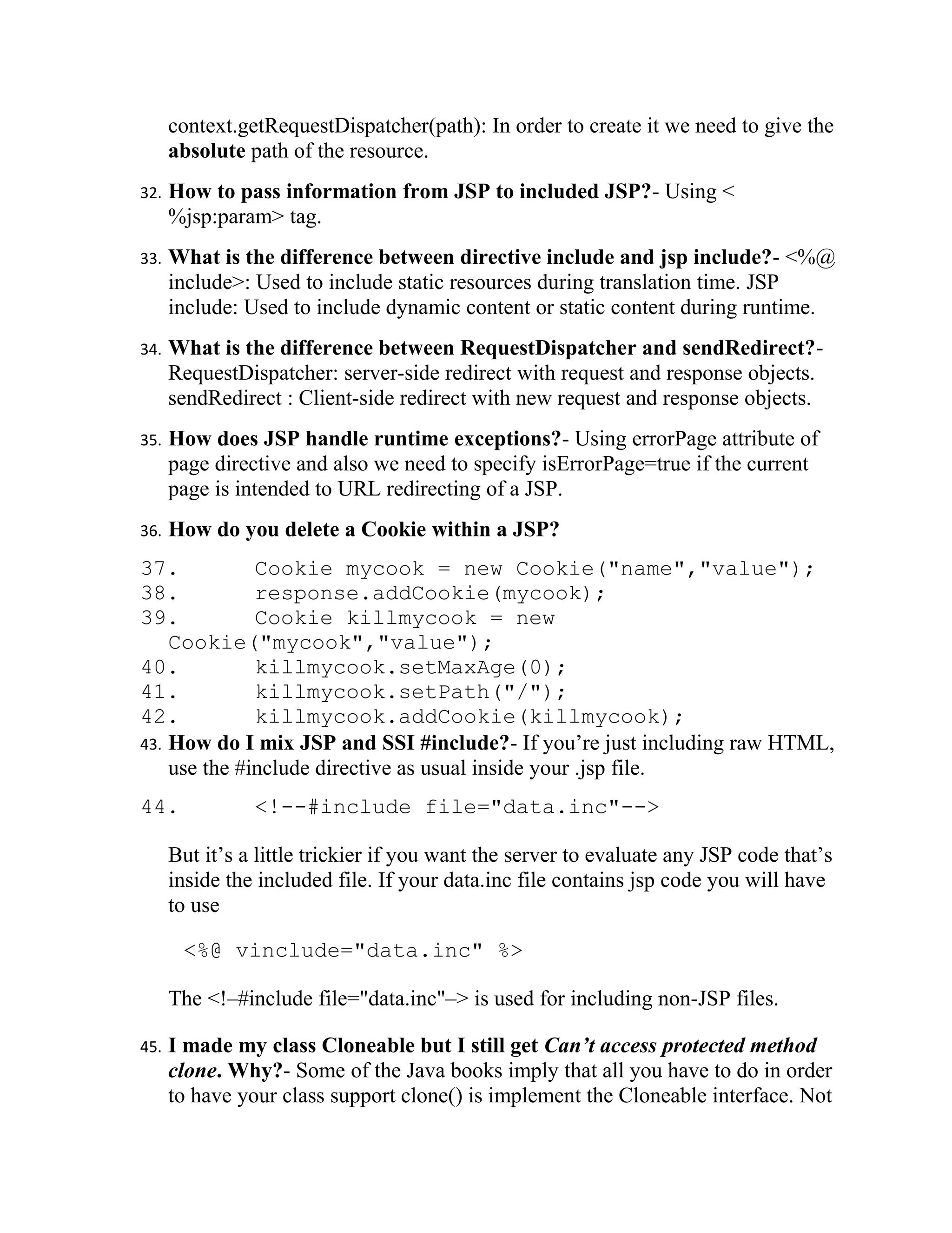 context.getRequestDispatcher(path): In order to create it we need to give the
      absolute path of the resource.
32.   How to pass information from JSP to included JSP?- Using <
      %jsp:param> tag.
33.   What is the difference between directive include and jsp include?- <%@
      include>: Used to include static resources during translation time. JSP
      include: Used to include dynamic content or static content during runtime.
34.   What is the difference between RequestDispatcher and sendRedirect?-
      RequestDispatcher: server-side redirect with request and response objects.
      sendRedirect : Client-side redirect with new request and response objects.
35.   How does JSP handle runtime exceptions?- Using errorPage attribute of
      page directive and also we need to specify isErrorPage=true if the current
      page is intended to URL redirecting of a JSP.
36.   How do you delete a Cookie within a JSP?
37.           Cookie mycook = new Cookie("name","value");
38.           response.addCookie(mycook);
39.           Cookie killmycook = new
    Cookie("mycook","value");
40.           killmycook.setMaxAge(0);
41.           killmycook.setPath("/");
42.           killmycook.addCookie(killmycook);
43. How do I mix JSP and SSI #include?- If you’re just including raw HTML,
    use the #include directive as usual inside your .jsp file.
44.             <!--#include file="data.inc"-->

      But it’s a little trickier if you want the server to evaluate any JSP code that’s
      inside the included file. If your data.inc file contains jsp code you will have
      to use

       <%@ vinclude="data.inc" %>

      The <!–#include file="data.inc"–> is used for including non-JSP files.

45.   I made my class Cloneable but I still get Can’t access protected method
      clone. Why?- Some of the Java books imply that all you have to do in order
      to have your class support clone() is implement the Cloneable interface. Not
 