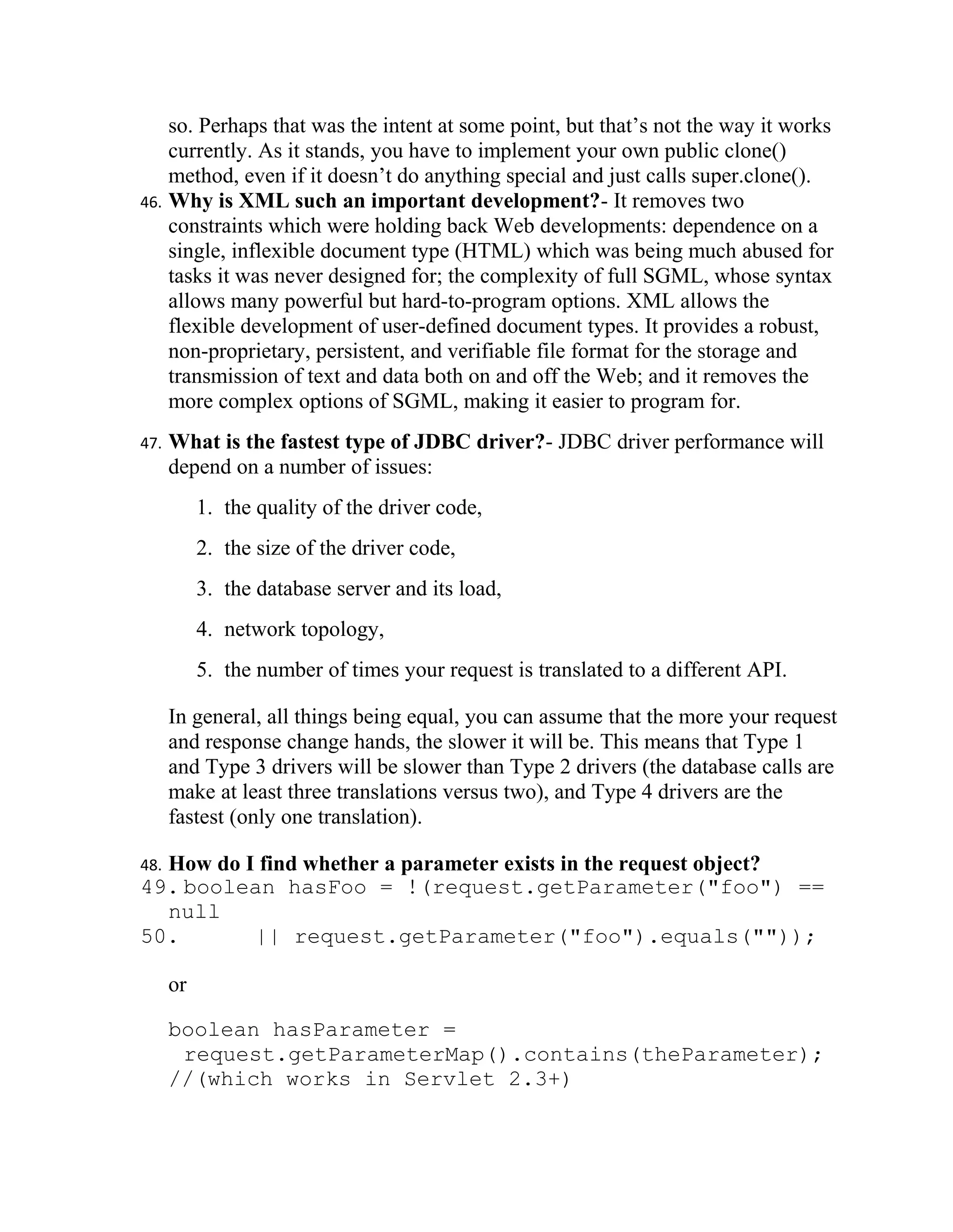 so. Perhaps that was the intent at some point, but that’s not the way it works
    currently. As it stands, you have to implement your own public clone()
    method, even if it doesn’t do anything special and just calls super.clone().
46. Why is XML such an important development?- It removes two
    constraints which were holding back Web developments: dependence on a
    single, inflexible document type (HTML) which was being much abused for
    tasks it was never designed for; the complexity of full SGML, whose syntax
    allows many powerful but hard-to-program options. XML allows the
    flexible development of user-defined document types. It provides a robust,
    non-proprietary, persistent, and verifiable file format for the storage and
    transmission of text and data both on and off the Web; and it removes the
    more complex options of SGML, making it easier to program for.
47.   What is the fastest type of JDBC driver?- JDBC driver performance will
      depend on a number of issues:
           1. the quality of the driver code,
           2. the size of the driver code,
           3. the database server and its load,
           4. network topology,
           5. the number of times your request is translated to a different API.

      In general, all things being equal, you can assume that the more your request
      and response change hands, the slower it will be. This means that Type 1
      and Type 3 drivers will be slower than Type 2 drivers (the database calls are
      make at least three translations versus two), and Type 4 drivers are the
      fastest (only one translation).

  How do I find whether a parameter exists in the request object?
48.
49. boolean hasFoo = !(request.getParameter("foo") ==
  null
50.       || request.getParameter("foo").equals(""));

      or

      boolean hasParameter =
       request.getParameterMap().contains(theParameter);
      //(which works in Servlet 2.3+)
 