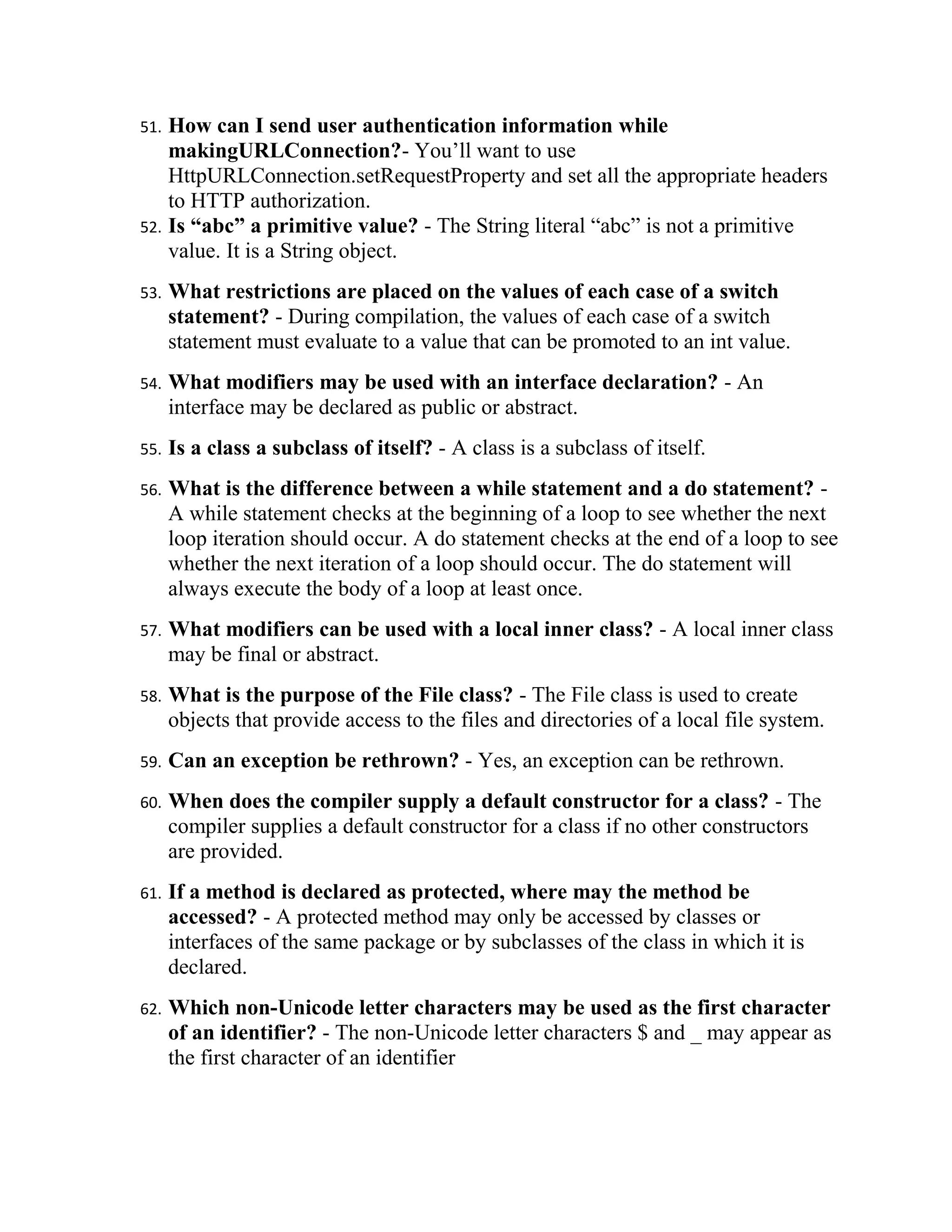 51. How can I send user authentication information while
    makingURLConnection?- You’ll want to use
    HttpURLConnection.setRequestProperty and set all the appropriate headers
    to HTTP authorization.
52. Is “abc” a primitive value? - The String literal “abc” is not a primitive
    value. It is a String object.
53.   What restrictions are placed on the values of each case of a switch
      statement? - During compilation, the values of each case of a switch
      statement must evaluate to a value that can be promoted to an int value.
54.   What modifiers may be used with an interface declaration? - An
      interface may be declared as public or abstract.
55.   Is a class a subclass of itself? - A class is a subclass of itself.
56.   What is the difference between a while statement and a do statement? -
      A while statement checks at the beginning of a loop to see whether the next
      loop iteration should occur. A do statement checks at the end of a loop to see
      whether the next iteration of a loop should occur. The do statement will
      always execute the body of a loop at least once.
57.   What modifiers can be used with a local inner class? - A local inner class
      may be final or abstract.
58.   What is the purpose of the File class? - The File class is used to create
      objects that provide access to the files and directories of a local file system.
59.   Can an exception be rethrown? - Yes, an exception can be rethrown.
60.   When does the compiler supply a default constructor for a class? - The
      compiler supplies a default constructor for a class if no other constructors
      are provided.
61.   If a method is declared as protected, where may the method be
      accessed? - A protected method may only be accessed by classes or
      interfaces of the same package or by subclasses of the class in which it is
      declared.
62.   Which non-Unicode letter characters may be used as the first character
      of an identifier? - The non-Unicode letter characters $ and _ may appear as
      the first character of an identifier
 