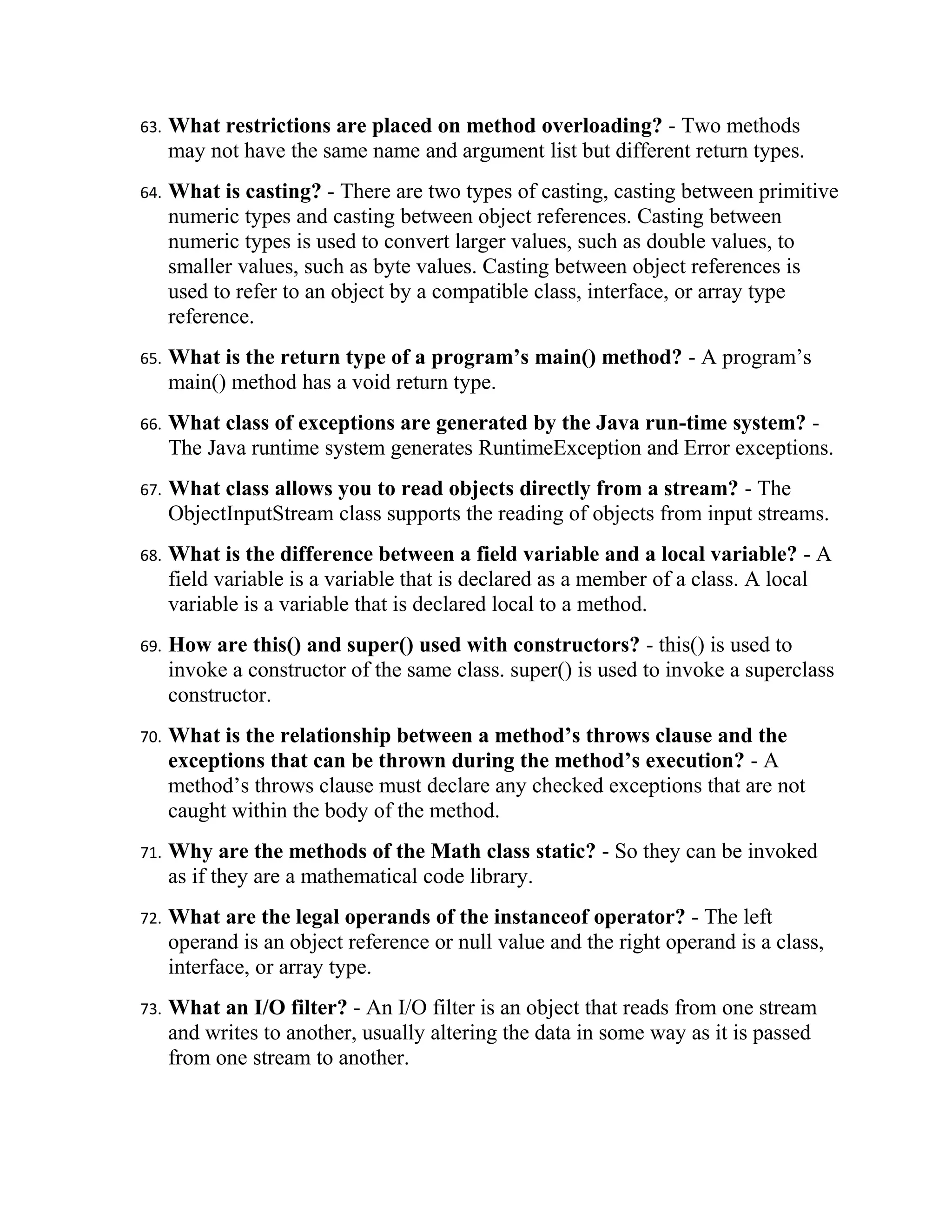 63.   What restrictions are placed on method overloading? - Two methods
      may not have the same name and argument list but different return types.
64.   What is casting? - There are two types of casting, casting between primitive
      numeric types and casting between object references. Casting between
      numeric types is used to convert larger values, such as double values, to
      smaller values, such as byte values. Casting between object references is
      used to refer to an object by a compatible class, interface, or array type
      reference.
65.   What is the return type of a program’s main() method? - A program’s
      main() method has a void return type.
66.   What class of exceptions are generated by the Java run-time system? -
      The Java runtime system generates RuntimeException and Error exceptions.
67.   What class allows you to read objects directly from a stream? - The
      ObjectInputStream class supports the reading of objects from input streams.
68.   What is the difference between a field variable and a local variable? - A
      field variable is a variable that is declared as a member of a class. A local
      variable is a variable that is declared local to a method.
69.   How are this() and super() used with constructors? - this() is used to
      invoke a constructor of the same class. super() is used to invoke a superclass
      constructor.
70.   What is the relationship between a method’s throws clause and the
      exceptions that can be thrown during the method’s execution? - A
      method’s throws clause must declare any checked exceptions that are not
      caught within the body of the method.
71.   Why are the methods of the Math class static? - So they can be invoked
      as if they are a mathematical code library.
72.   What are the legal operands of the instanceof operator? - The left
      operand is an object reference or null value and the right operand is a class,
      interface, or array type.
73.   What an I/O filter? - An I/O filter is an object that reads from one stream
      and writes to another, usually altering the data in some way as it is passed
      from one stream to another.
 