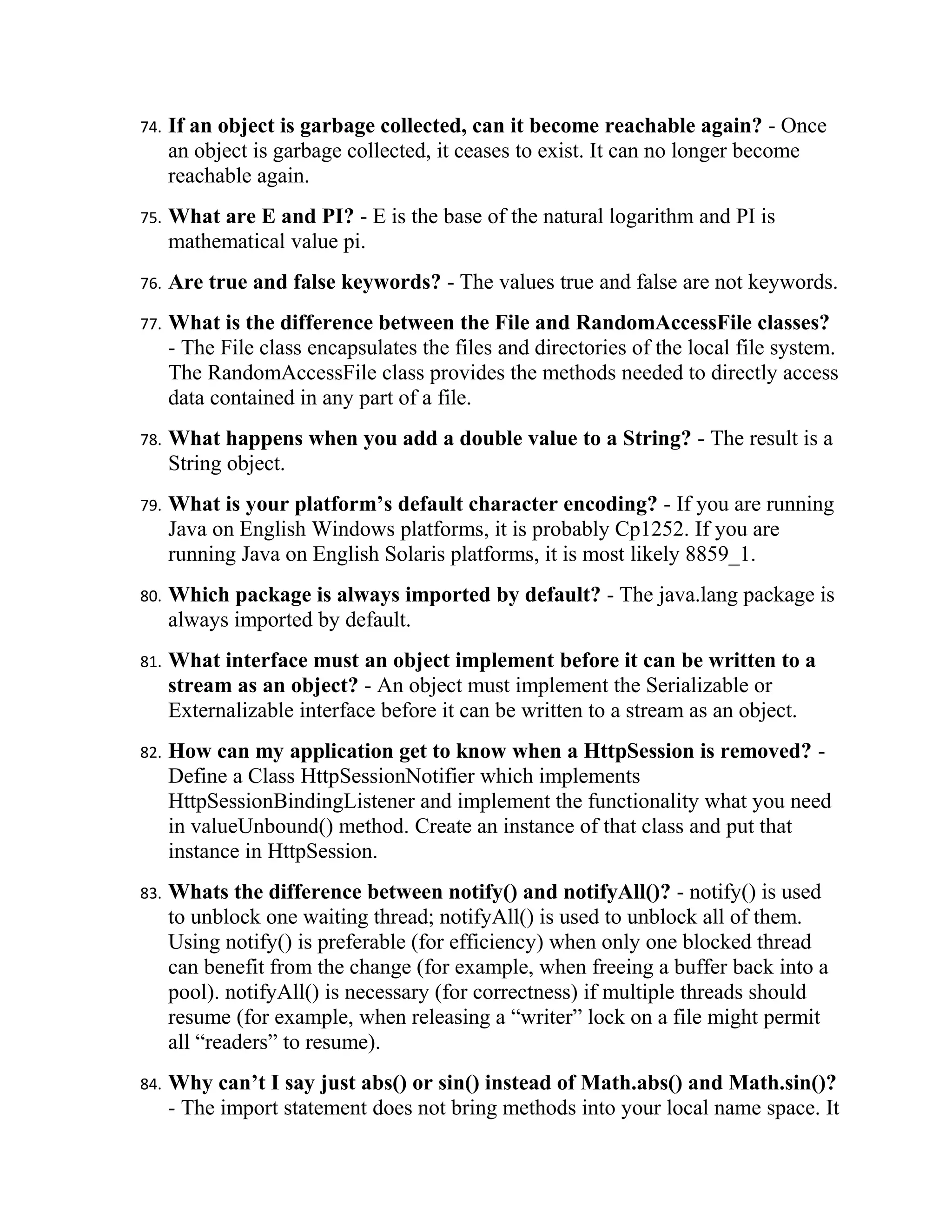 74.   If an object is garbage collected, can it become reachable again? - Once
      an object is garbage collected, it ceases to exist. It can no longer become
      reachable again.
75.   What are E and PI? - E is the base of the natural logarithm and PI is
      mathematical value pi.
76.   Are true and false keywords? - The values true and false are not keywords.
77.   What is the difference between the File and RandomAccessFile classes?
      - The File class encapsulates the files and directories of the local file system.
      The RandomAccessFile class provides the methods needed to directly access
      data contained in any part of a file.
78.   What happens when you add a double value to a String? - The result is a
      String object.
79.   What is your platform’s default character encoding? - If you are running
      Java on English Windows platforms, it is probably Cp1252. If you are
      running Java on English Solaris platforms, it is most likely 8859_1.
80.   Which package is always imported by default? - The java.lang package is
      always imported by default.
81.   What interface must an object implement before it can be written to a
      stream as an object? - An object must implement the Serializable or
      Externalizable interface before it can be written to a stream as an object.
82.   How can my application get to know when a HttpSession is removed? -
      Define a Class HttpSessionNotifier which implements
      HttpSessionBindingListener and implement the functionality what you need
      in valueUnbound() method. Create an instance of that class and put that
      instance in HttpSession.
83.   Whats the difference between notify() and notifyAll()? - notify() is used
      to unblock one waiting thread; notifyAll() is used to unblock all of them.
      Using notify() is preferable (for efficiency) when only one blocked thread
      can benefit from the change (for example, when freeing a buffer back into a
      pool). notifyAll() is necessary (for correctness) if multiple threads should
      resume (for example, when releasing a “writer” lock on a file might permit
      all “readers” to resume).
84.   Why can’t I say just abs() or sin() instead of Math.abs() and Math.sin()?
      - The import statement does not bring methods into your local name space. It
 