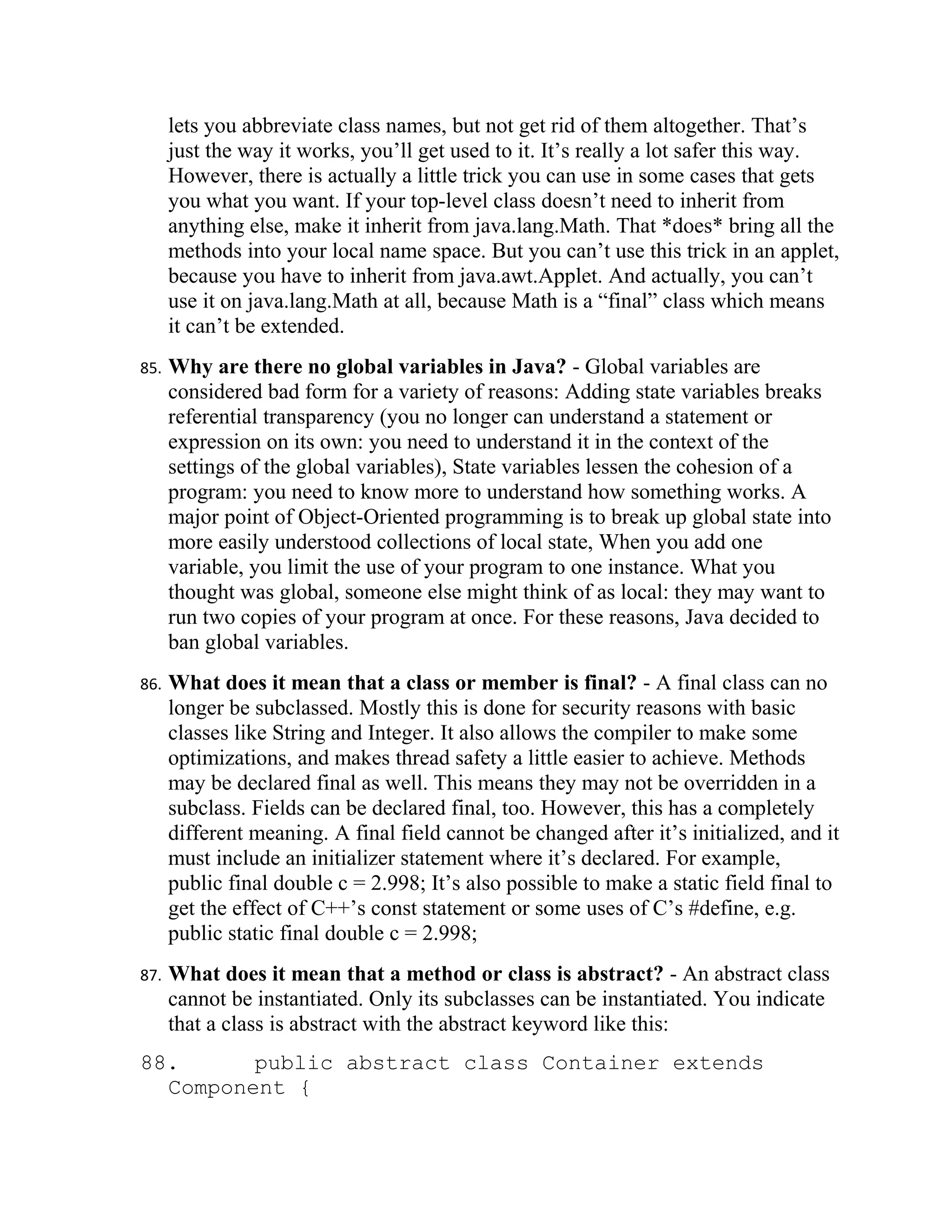 lets you abbreviate class names, but not get rid of them altogether. That’s
      just the way it works, you’ll get used to it. It’s really a lot safer this way.
      However, there is actually a little trick you can use in some cases that gets
      you what you want. If your top-level class doesn’t need to inherit from
      anything else, make it inherit from java.lang.Math. That *does* bring all the
      methods into your local name space. But you can’t use this trick in an applet,
      because you have to inherit from java.awt.Applet. And actually, you can’t
      use it on java.lang.Math at all, because Math is a “final” class which means
      it can’t be extended.
85.   Why are there no global variables in Java? - Global variables are
      considered bad form for a variety of reasons: Adding state variables breaks
      referential transparency (you no longer can understand a statement or
      expression on its own: you need to understand it in the context of the
      settings of the global variables), State variables lessen the cohesion of a
      program: you need to know more to understand how something works. A
      major point of Object-Oriented programming is to break up global state into
      more easily understood collections of local state, When you add one
      variable, you limit the use of your program to one instance. What you
      thought was global, someone else might think of as local: they may want to
      run two copies of your program at once. For these reasons, Java decided to
      ban global variables.
86.   What does it mean that a class or member is final? - A final class can no
      longer be subclassed. Mostly this is done for security reasons with basic
      classes like String and Integer. It also allows the compiler to make some
      optimizations, and makes thread safety a little easier to achieve. Methods
      may be declared final as well. This means they may not be overridden in a
      subclass. Fields can be declared final, too. However, this has a completely
      different meaning. A final field cannot be changed after it’s initialized, and it
      must include an initializer statement where it’s declared. For example,
      public final double c = 2.998; It’s also possible to make a static field final to
      get the effect of C++’s const statement or some uses of C’s #define, e.g.
      public static final double c = 2.998;
87.   What does it mean that a method or class is abstract? - An abstract class
      cannot be instantiated. Only its subclasses can be instantiated. You indicate
      that a class is abstract with the abstract keyword like this:
88.      public abstract class Container extends
  Component {
 
