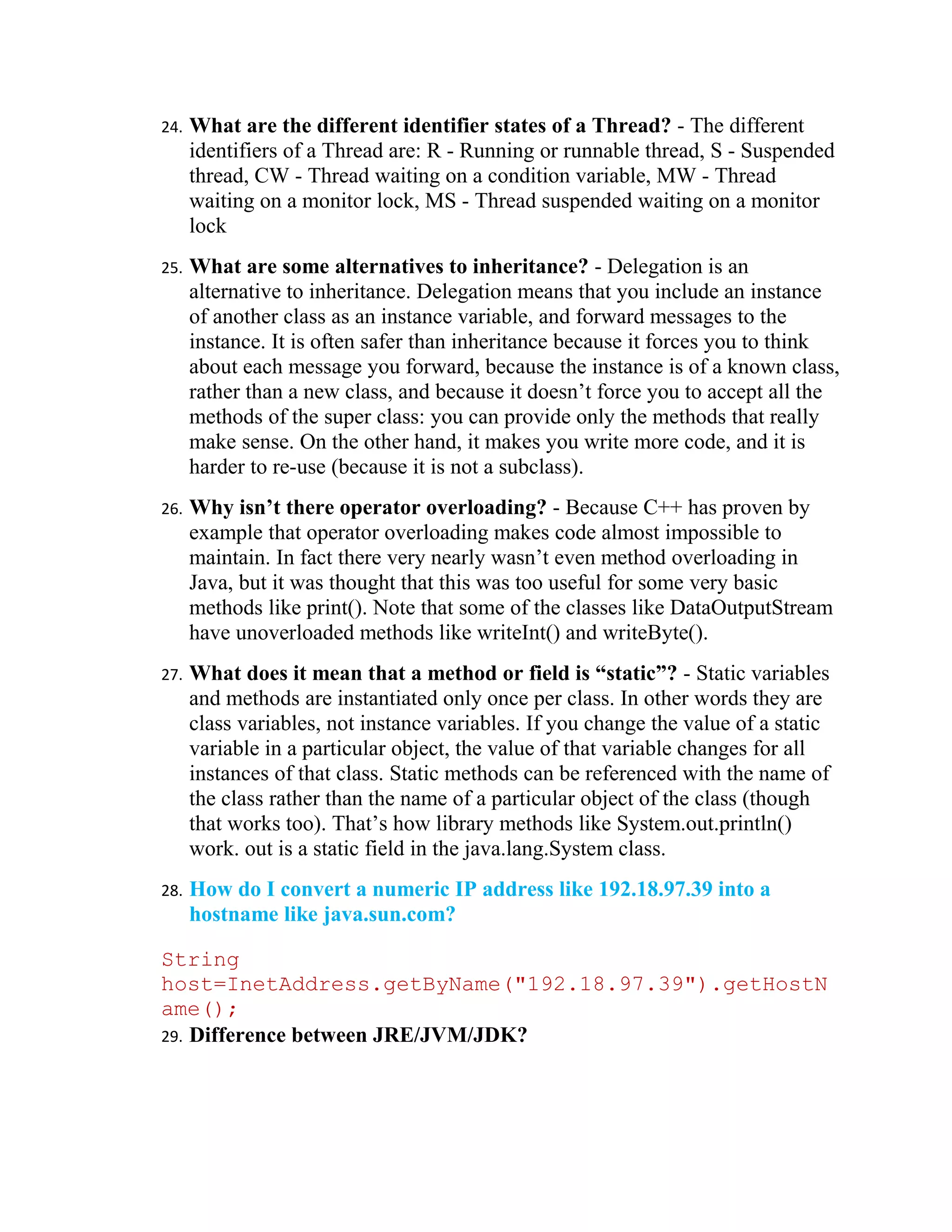 24.   What are the different identifier states of a Thread? - The different
      identifiers of a Thread are: R - Running or runnable thread, S - Suspended
      thread, CW - Thread waiting on a condition variable, MW - Thread
      waiting on a monitor lock, MS - Thread suspended waiting on a monitor
      lock
25.   What are some alternatives to inheritance? - Delegation is an
      alternative to inheritance. Delegation means that you include an instance
      of another class as an instance variable, and forward messages to the
      instance. It is often safer than inheritance because it forces you to think
      about each message you forward, because the instance is of a known class,
      rather than a new class, and because it doesn’t force you to accept all the
      methods of the super class: you can provide only the methods that really
      make sense. On the other hand, it makes you write more code, and it is
      harder to re-use (because it is not a subclass).
26.   Why isn’t there operator overloading? - Because C++ has proven by
      example that operator overloading makes code almost impossible to
      maintain. In fact there very nearly wasn’t even method overloading in
      Java, but it was thought that this was too useful for some very basic
      methods like print(). Note that some of the classes like DataOutputStream
      have unoverloaded methods like writeInt() and writeByte().
27.   What does it mean that a method or field is “static”? - Static variables
      and methods are instantiated only once per class. In other words they are
      class variables, not instance variables. If you change the value of a static
      variable in a particular object, the value of that variable changes for all
      instances of that class. Static methods can be referenced with the name of
      the class rather than the name of a particular object of the class (though
      that works too). That’s how library methods like System.out.println()
      work. out is a static field in the java.lang.System class.
28.   How do I convert a numeric IP address like 192.18.97.39 into a
      hostname like java.sun.com?

String
host=InetAddress.getByName("192.18.97.39").getHostN
ame();
29. Difference between JRE/JVM/JDK?
 