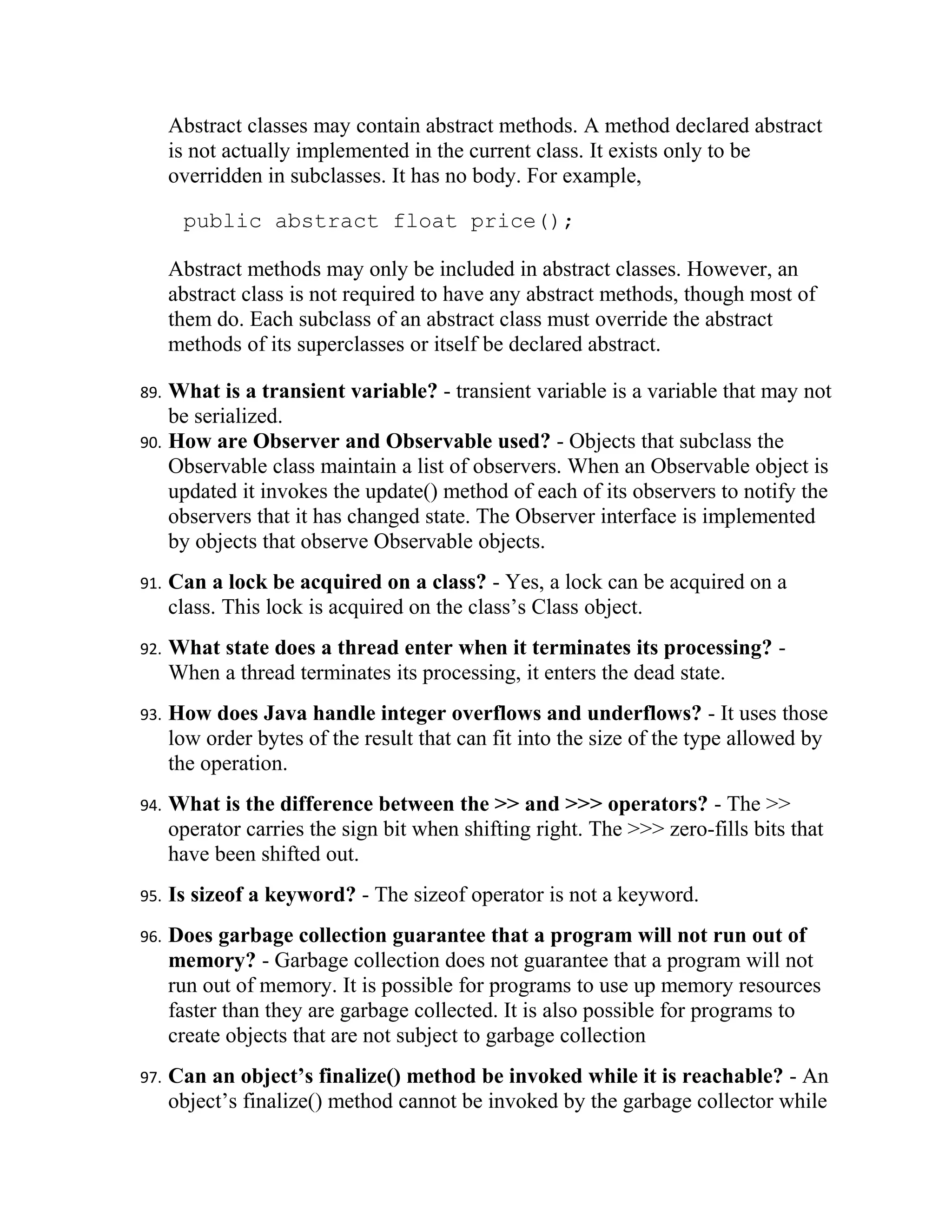 Abstract classes may contain abstract methods. A method declared abstract
      is not actually implemented in the current class. It exists only to be
      overridden in subclasses. It has no body. For example,

       public abstract float price();

      Abstract methods may only be included in abstract classes. However, an
      abstract class is not required to have any abstract methods, though most of
      them do. Each subclass of an abstract class must override the abstract
      methods of its superclasses or itself be declared abstract.

89. What is a transient variable? - transient variable is a variable that may not
    be serialized.
90. How are Observer and Observable used? - Objects that subclass the
    Observable class maintain a list of observers. When an Observable object is
    updated it invokes the update() method of each of its observers to notify the
    observers that it has changed state. The Observer interface is implemented
    by objects that observe Observable objects.
91.   Can a lock be acquired on a class? - Yes, a lock can be acquired on a
      class. This lock is acquired on the class’s Class object.
92.   What state does a thread enter when it terminates its processing? -
      When a thread terminates its processing, it enters the dead state.
93.   How does Java handle integer overflows and underflows? - It uses those
      low order bytes of the result that can fit into the size of the type allowed by
      the operation.
94.   What is the difference between the >> and >>> operators? - The >>
      operator carries the sign bit when shifting right. The >>> zero-fills bits that
      have been shifted out.
95.   Is sizeof a keyword? - The sizeof operator is not a keyword.
96.   Does garbage collection guarantee that a program will not run out of
      memory? - Garbage collection does not guarantee that a program will not
      run out of memory. It is possible for programs to use up memory resources
      faster than they are garbage collected. It is also possible for programs to
      create objects that are not subject to garbage collection
97.   Can an object’s finalize() method be invoked while it is reachable? - An
      object’s finalize() method cannot be invoked by the garbage collector while
 