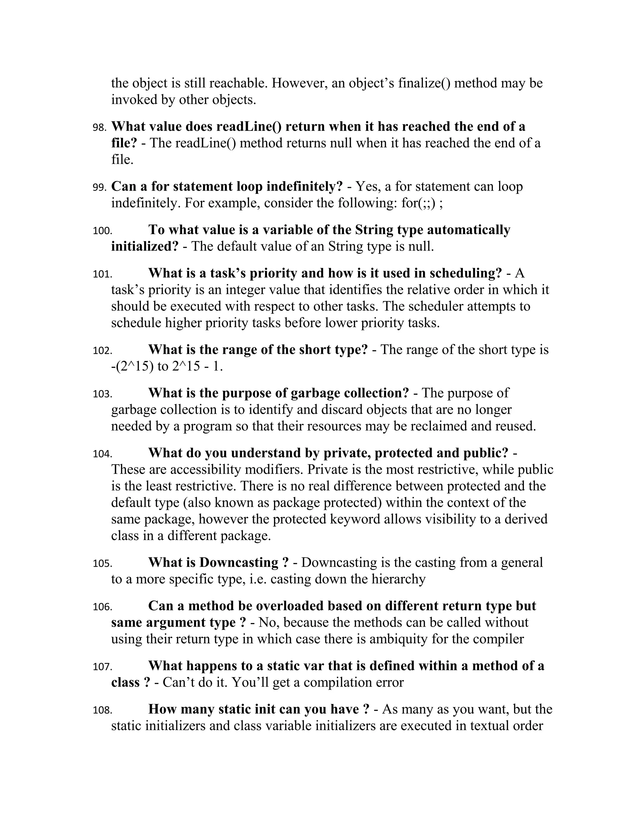 the object is still reachable. However, an object’s finalize() method may be
      invoked by other objects.
98.   What value does readLine() return when it has reached the end of a
      file? - The readLine() method returns null when it has reached the end of a
      file.
99.   Can a for statement loop indefinitely? - Yes, a for statement can loop
      indefinitely. For example, consider the following: for(;;) ;
100.         To what value is a variable of the String type automatically
      initialized? - The default value of an String type is null.
101.         What is a task’s priority and how is it used in scheduling? - A
      task’s priority is an integer value that identifies the relative order in which it
      should be executed with respect to other tasks. The scheduler attempts to
      schedule higher priority tasks before lower priority tasks.
102.        What is the range of the short type? - The range of the short type is
      -(2^15) to 2^15 - 1.
103.        What is the purpose of garbage collection? - The purpose of
      garbage collection is to identify and discard objects that are no longer
      needed by a program so that their resources may be reclaimed and reused.
104.          What do you understand by private, protected and public? -
      These are accessibility modifiers. Private is the most restrictive, while public
      is the least restrictive. There is no real difference between protected and the
      default type (also known as package protected) within the context of the
      same package, however the protected keyword allows visibility to a derived
      class in a different package.
105.        What is Downcasting ? - Downcasting is the casting from a general
      to a more specific type, i.e. casting down the hierarchy
106.         Can a method be overloaded based on different return type but
      same argument type ? - No, because the methods can be called without
      using their return type in which case there is ambiquity for the compiler
107.         What happens to a static var that is defined within a method of a
      class ? - Can’t do it. You’ll get a compilation error
108.          How many static init can you have ? - As many as you want, but the
      static initializers and class variable initializers are executed in textual order
 
