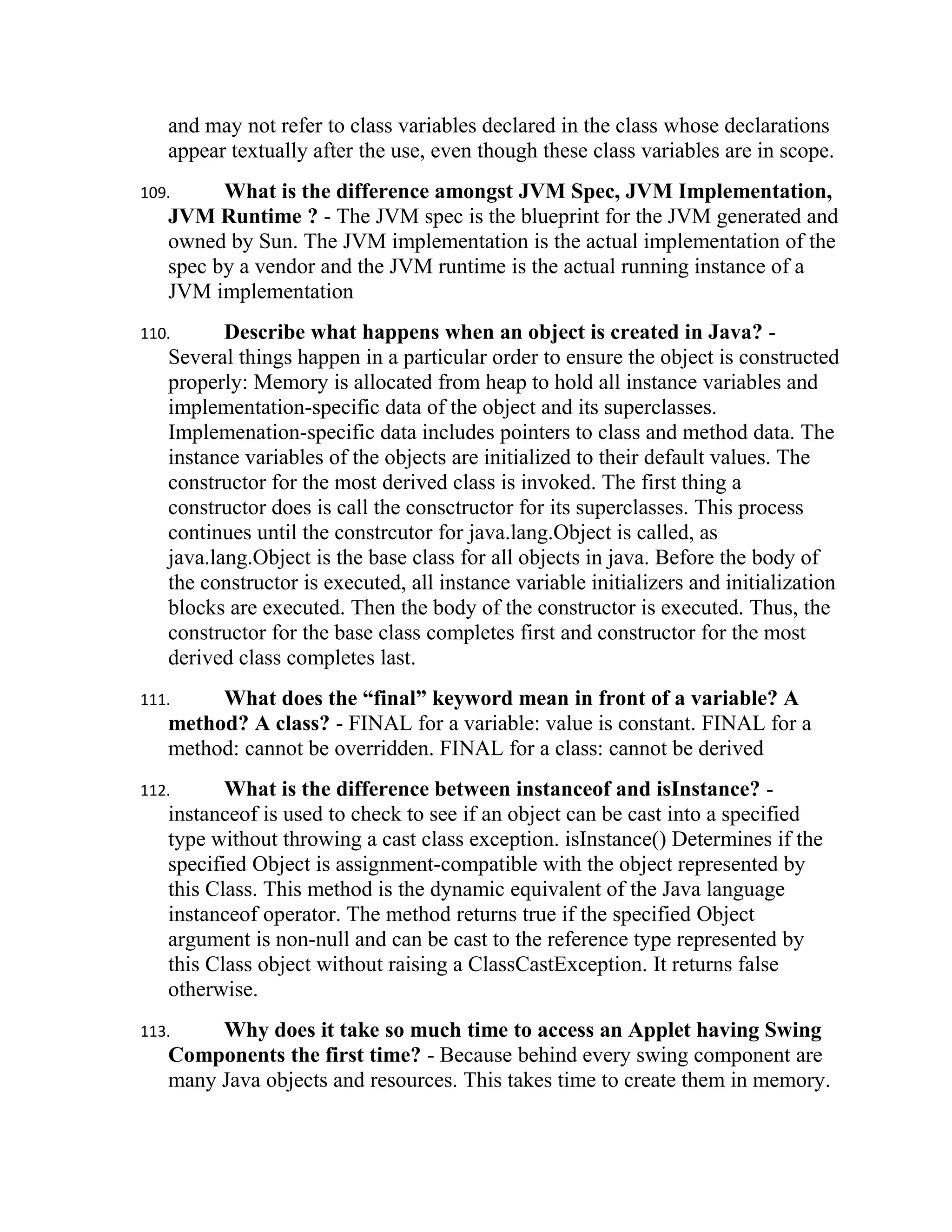 and may not refer to class variables declared in the class whose declarations
   appear textually after the use, even though these class variables are in scope.
109.     What is the difference amongst JVM Spec, JVM Implementation,
   JVM Runtime ? - The JVM spec is the blueprint for the JVM generated and
   owned by Sun. The JVM implementation is the actual implementation of the
   spec by a vendor and the JVM runtime is the actual running instance of a
   JVM implementation
110.      Describe what happens when an object is created in Java? -
   Several things happen in a particular order to ensure the object is constructed
   properly: Memory is allocated from heap to hold all instance variables and
   implementation-specific data of the object and its superclasses.
   Implemenation-specific data includes pointers to class and method data. The
   instance variables of the objects are initialized to their default values. The
   constructor for the most derived class is invoked. The first thing a
   constructor does is call the consctructor for its superclasses. This process
   continues until the constrcutor for java.lang.Object is called, as
   java.lang.Object is the base class for all objects in java. Before the body of
   the constructor is executed, all instance variable initializers and initialization
   blocks are executed. Then the body of the constructor is executed. Thus, the
   constructor for the base class completes first and constructor for the most
   derived class completes last.
111.    What does the “final” keyword mean in front of a variable? A
   method? A class? - FINAL for a variable: value is constant. FINAL for a
   method: cannot be overridden. FINAL for a class: cannot be derived
112.      What is the difference between instanceof and isInstance? -
   instanceof is used to check to see if an object can be cast into a specified
   type without throwing a cast class exception. isInstance() Determines if the
   specified Object is assignment-compatible with the object represented by
   this Class. This method is the dynamic equivalent of the Java language
   instanceof operator. The method returns true if the specified Object
   argument is non-null and can be cast to the reference type represented by
   this Class object without raising a ClassCastException. It returns false
   otherwise.
113.    Why does it take so much time to access an Applet having Swing
   Components the first time? - Because behind every swing component are
   many Java objects and resources. This takes time to create them in memory.
 