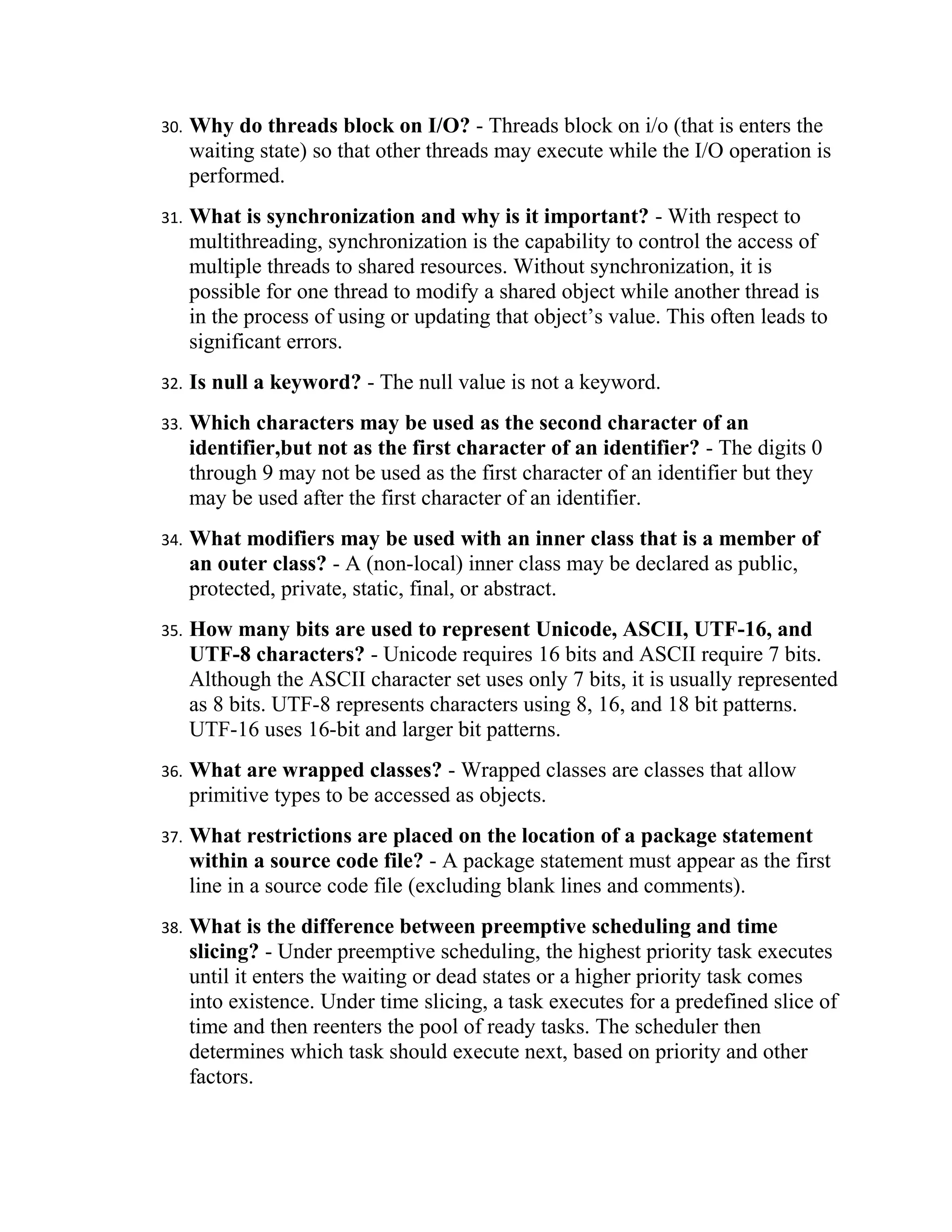 30.   Why do threads block on I/O? - Threads block on i/o (that is enters the
      waiting state) so that other threads may execute while the I/O operation is
      performed.
31.   What is synchronization and why is it important? - With respect to
      multithreading, synchronization is the capability to control the access of
      multiple threads to shared resources. Without synchronization, it is
      possible for one thread to modify a shared object while another thread is
      in the process of using or updating that object’s value. This often leads to
      significant errors.
32.   Is null a keyword? - The null value is not a keyword.
33.   Which characters may be used as the second character of an
      identifier,but not as the first character of an identifier? - The digits 0
      through 9 may not be used as the first character of an identifier but they
      may be used after the first character of an identifier.
34.   What modifiers may be used with an inner class that is a member of
      an outer class? - A (non-local) inner class may be declared as public,
      protected, private, static, final, or abstract.
35.   How many bits are used to represent Unicode, ASCII, UTF-16, and
      UTF-8 characters? - Unicode requires 16 bits and ASCII require 7 bits.
      Although the ASCII character set uses only 7 bits, it is usually represented
      as 8 bits. UTF-8 represents characters using 8, 16, and 18 bit patterns.
      UTF-16 uses 16-bit and larger bit patterns.
36.   What are wrapped classes? - Wrapped classes are classes that allow
      primitive types to be accessed as objects.
37.   What restrictions are placed on the location of a package statement
      within a source code file? - A package statement must appear as the first
      line in a source code file (excluding blank lines and comments).
38.   What is the difference between preemptive scheduling and time
      slicing? - Under preemptive scheduling, the highest priority task executes
      until it enters the waiting or dead states or a higher priority task comes
      into existence. Under time slicing, a task executes for a predefined slice of
      time and then reenters the pool of ready tasks. The scheduler then
      determines which task should execute next, based on priority and other
      factors.
 
