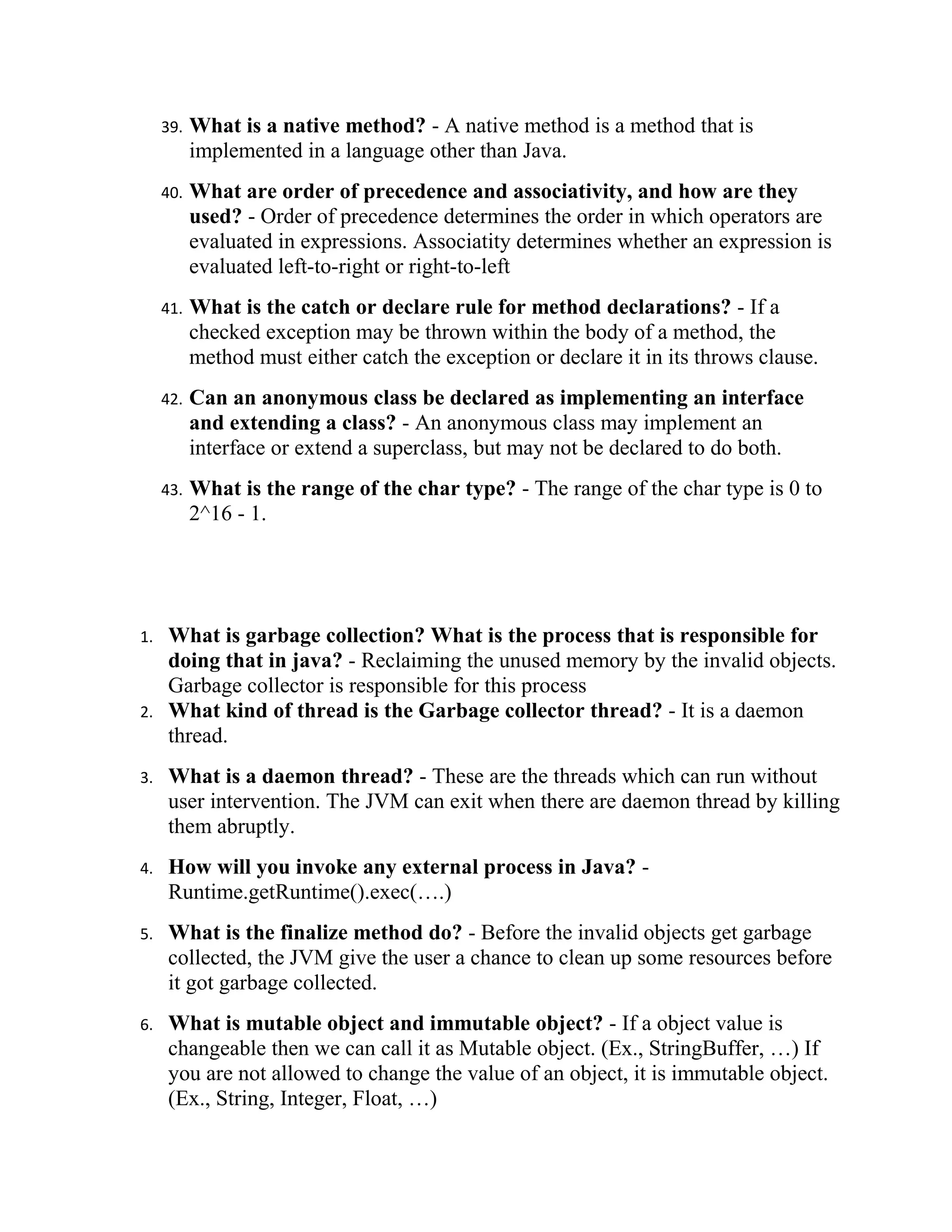 39.   What is a native method? - A native method is a method that is
           implemented in a language other than Java.
     40.   What are order of precedence and associativity, and how are they
           used? - Order of precedence determines the order in which operators are
           evaluated in expressions. Associatity determines whether an expression is
           evaluated left-to-right or right-to-left
     41.   What is the catch or declare rule for method declarations? - If a
           checked exception may be thrown within the body of a method, the
           method must either catch the exception or declare it in its throws clause.
     42.   Can an anonymous class be declared as implementing an interface
           and extending a class? - An anonymous class may implement an
           interface or extend a superclass, but may not be declared to do both.
     43.   What is the range of the char type? - The range of the char type is 0 to
           2^16 - 1.




1.   What is garbage collection? What is the process that is responsible for
     doing that in java? - Reclaiming the unused memory by the invalid objects.
     Garbage collector is responsible for this process
2.   What kind of thread is the Garbage collector thread? - It is a daemon
     thread.
3.   What is a daemon thread? - These are the threads which can run without
     user intervention. The JVM can exit when there are daemon thread by killing
     them abruptly.
4.   How will you invoke any external process in Java? -
     Runtime.getRuntime().exec(….)
5.   What is the finalize method do? - Before the invalid objects get garbage
     collected, the JVM give the user a chance to clean up some resources before
     it got garbage collected.
6.   What is mutable object and immutable object? - If a object value is
     changeable then we can call it as Mutable object. (Ex., StringBuffer, …) If
     you are not allowed to change the value of an object, it is immutable object.
     (Ex., String, Integer, Float, …)
 