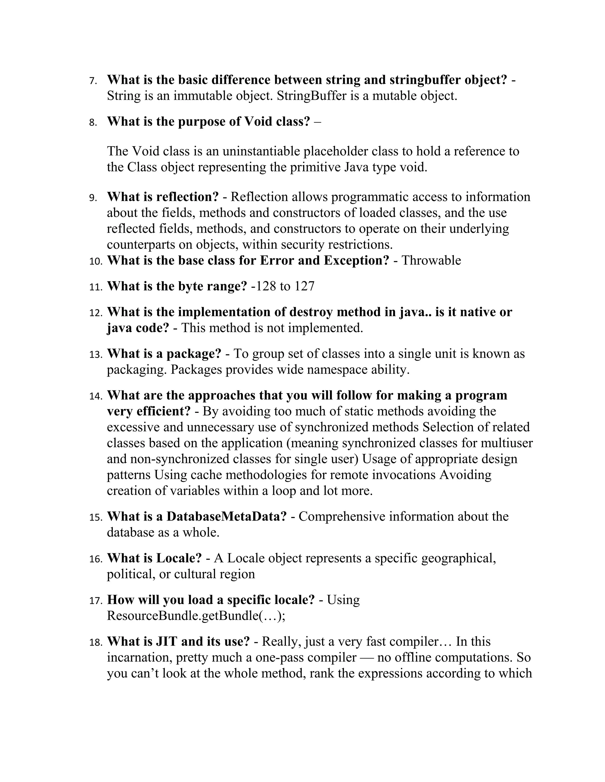 7.    What is the basic difference between string and stringbuffer object? -
      String is an immutable object. StringBuffer is a mutable object.
8.    What is the purpose of Void class? –

      The Void class is an uninstantiable placeholder class to hold a reference to
      the Class object representing the primitive Java type void.

9.  What is reflection? - Reflection allows programmatic access to information
    about the fields, methods and constructors of loaded classes, and the use
    reflected fields, methods, and constructors to operate on their underlying
    counterparts on objects, within security restrictions.
10. What is the base class for Error and Exception? - Throwable

11.   What is the byte range? -128 to 127
12.   What is the implementation of destroy method in java.. is it native or
      java code? - This method is not implemented.
13.   What is a package? - To group set of classes into a single unit is known as
      packaging. Packages provides wide namespace ability.
14.   What are the approaches that you will follow for making a program
      very efficient? - By avoiding too much of static methods avoiding the
      excessive and unnecessary use of synchronized methods Selection of related
      classes based on the application (meaning synchronized classes for multiuser
      and non-synchronized classes for single user) Usage of appropriate design
      patterns Using cache methodologies for remote invocations Avoiding
      creation of variables within a loop and lot more.
15.   What is a DatabaseMetaData? - Comprehensive information about the
      database as a whole.
16.   What is Locale? - A Locale object represents a specific geographical,
      political, or cultural region
17.   How will you load a specific locale? - Using
      ResourceBundle.getBundle(…);
18.   What is JIT and its use? - Really, just a very fast compiler… In this
      incarnation, pretty much a one-pass compiler — no offline computations. So
      you can’t look at the whole method, rank the expressions according to which
 