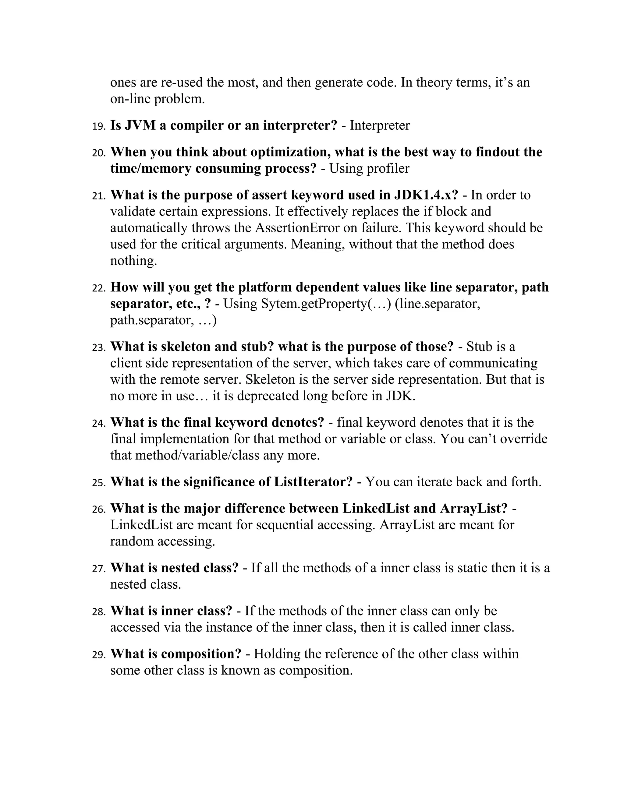 ones are re-used the most, and then generate code. In theory terms, it’s an
      on-line problem.
19.   Is JVM a compiler or an interpreter? - Interpreter
20.   When you think about optimization, what is the best way to findout the
      time/memory consuming process? - Using profiler
21.   What is the purpose of assert keyword used in JDK1.4.x? - In order to
      validate certain expressions. It effectively replaces the if block and
      automatically throws the AssertionError on failure. This keyword should be
      used for the critical arguments. Meaning, without that the method does
      nothing.
22.   How will you get the platform dependent values like line separator, path
      separator, etc., ? - Using Sytem.getProperty(…) (line.separator,
      path.separator, …)
23.   What is skeleton and stub? what is the purpose of those? - Stub is a
      client side representation of the server, which takes care of communicating
      with the remote server. Skeleton is the server side representation. But that is
      no more in use… it is deprecated long before in JDK.
24.   What is the final keyword denotes? - final keyword denotes that it is the
      final implementation for that method or variable or class. You can’t override
      that method/variable/class any more.
25.   What is the significance of ListIterator? - You can iterate back and forth.
26.   What is the major difference between LinkedList and ArrayList? -
      LinkedList are meant for sequential accessing. ArrayList are meant for
      random accessing.
27.   What is nested class? - If all the methods of a inner class is static then it is a
      nested class.
28.   What is inner class? - If the methods of the inner class can only be
      accessed via the instance of the inner class, then it is called inner class.
29.   What is composition? - Holding the reference of the other class within
      some other class is known as composition.
 