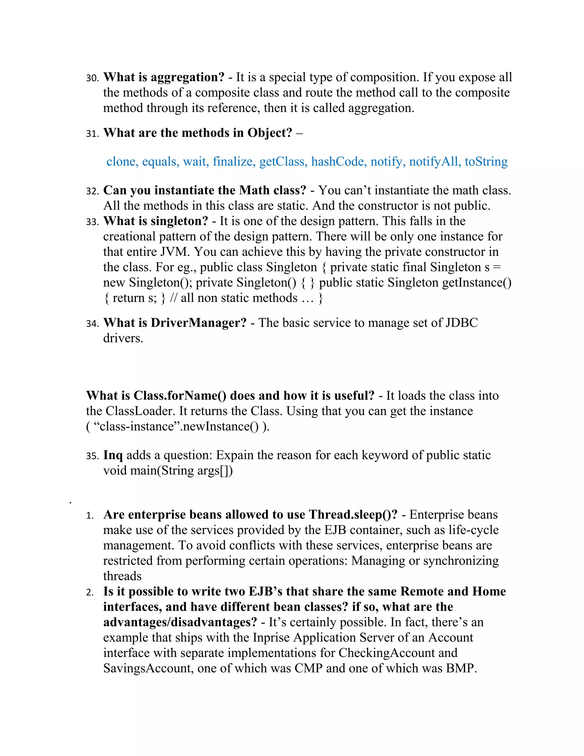 30.   What is aggregation? - It is a special type of composition. If you expose all
          the methods of a composite class and route the method call to the composite
          method through its reference, then it is called aggregation.
    31.   What are the methods in Object? –

          clone, equals, wait, finalize, getClass, hashCode, notify, notifyAll, toString

    32. Can you instantiate the Math class? - You can’t instantiate the math class.
        All the methods in this class are static. And the constructor is not public.
    33. What is singleton? - It is one of the design pattern. This falls in the
        creational pattern of the design pattern. There will be only one instance for
        that entire JVM. You can achieve this by having the private constructor in
        the class. For eg., public class Singleton { private static final Singleton s =
        new Singleton(); private Singleton() { } public static Singleton getInstance()
        { return s; } // all non static methods … }
    34.   What is DriverManager? - The basic service to manage set of JDBC
          drivers.



    What is Class.forName() does and how it is useful? - It loads the class into
    the ClassLoader. It returns the Class. Using that you can get the instance
    ( “class-instance”.newInstance() ).

    35.   Inq adds a question: Expain the reason for each keyword of public static
          void main(String args[])

.
    1.    Are enterprise beans allowed to use Thread.sleep()? - Enterprise beans
          make use of the services provided by the EJB container, such as life-cycle
          management. To avoid conflicts with these services, enterprise beans are
          restricted from performing certain operations: Managing or synchronizing
          threads
    2.    Is it possible to write two EJB’s that share the same Remote and Home
          interfaces, and have different bean classes? if so, what are the
          advantages/disadvantages? - It’s certainly possible. In fact, there’s an
          example that ships with the Inprise Application Server of an Account
          interface with separate implementations for CheckingAccount and
          SavingsAccount, one of which was CMP and one of which was BMP.
 