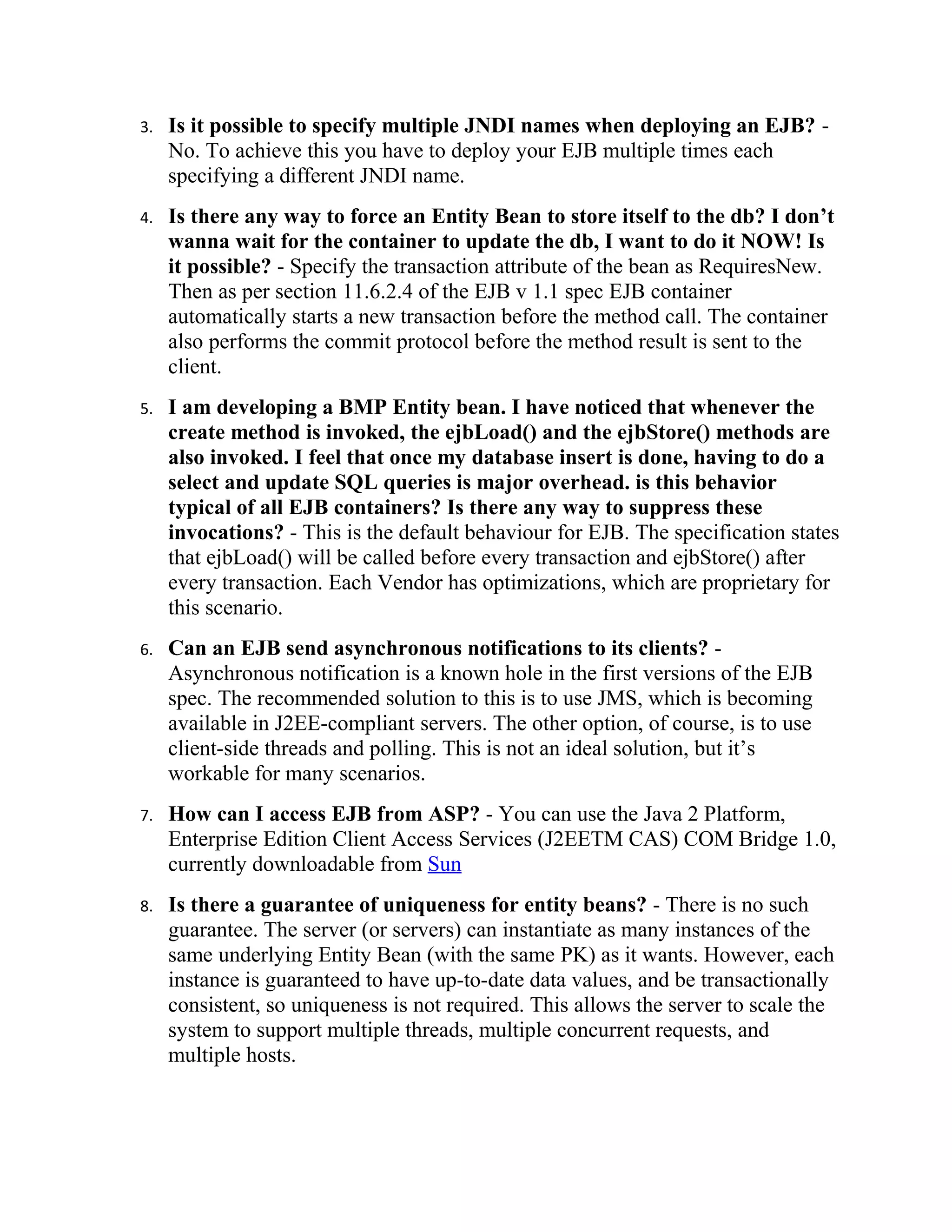 3.   Is it possible to specify multiple JNDI names when deploying an EJB? -
     No. To achieve this you have to deploy your EJB multiple times each
     specifying a different JNDI name.
4.   Is there any way to force an Entity Bean to store itself to the db? I don’t
     wanna wait for the container to update the db, I want to do it NOW! Is
     it possible? - Specify the transaction attribute of the bean as RequiresNew.
     Then as per section 11.6.2.4 of the EJB v 1.1 spec EJB container
     automatically starts a new transaction before the method call. The container
     also performs the commit protocol before the method result is sent to the
     client.
5.   I am developing a BMP Entity bean. I have noticed that whenever the
     create method is invoked, the ejbLoad() and the ejbStore() methods are
     also invoked. I feel that once my database insert is done, having to do a
     select and update SQL queries is major overhead. is this behavior
     typical of all EJB containers? Is there any way to suppress these
     invocations? - This is the default behaviour for EJB. The specification states
     that ejbLoad() will be called before every transaction and ejbStore() after
     every transaction. Each Vendor has optimizations, which are proprietary for
     this scenario.
6.   Can an EJB send asynchronous notifications to its clients? -
     Asynchronous notification is a known hole in the first versions of the EJB
     spec. The recommended solution to this is to use JMS, which is becoming
     available in J2EE-compliant servers. The other option, of course, is to use
     client-side threads and polling. This is not an ideal solution, but it’s
     workable for many scenarios.
7.   How can I access EJB from ASP? - You can use the Java 2 Platform,
     Enterprise Edition Client Access Services (J2EETM CAS) COM Bridge 1.0,
     currently downloadable from Sun
8.   Is there a guarantee of uniqueness for entity beans? - There is no such
     guarantee. The server (or servers) can instantiate as many instances of the
     same underlying Entity Bean (with the same PK) as it wants. However, each
     instance is guaranteed to have up-to-date data values, and be transactionally
     consistent, so uniqueness is not required. This allows the server to scale the
     system to support multiple threads, multiple concurrent requests, and
     multiple hosts.
 