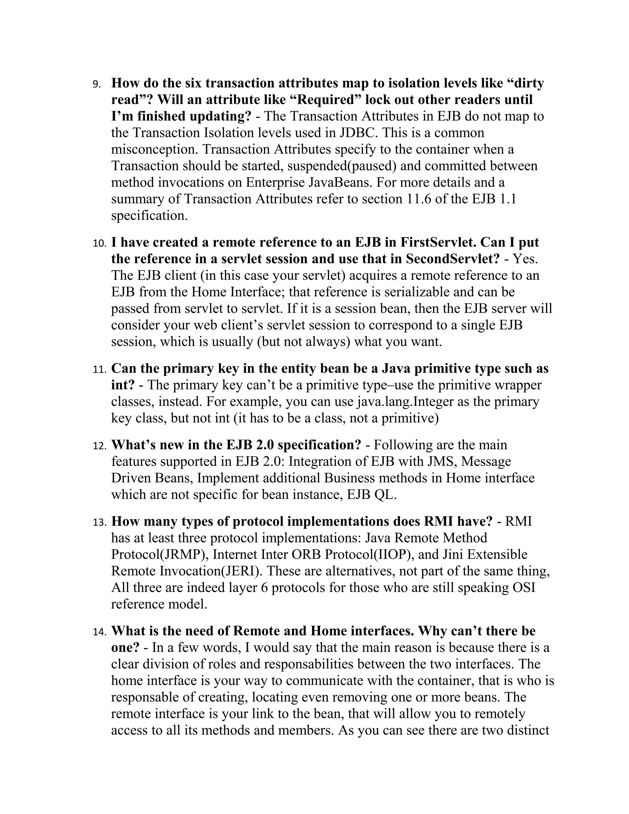 9.    How do the six transaction attributes map to isolation levels like “dirty
      read”? Will an attribute like “Required” lock out other readers until
      I’m finished updating? - The Transaction Attributes in EJB do not map to
      the Transaction Isolation levels used in JDBC. This is a common
      misconception. Transaction Attributes specify to the container when a
      Transaction should be started, suspended(paused) and committed between
      method invocations on Enterprise JavaBeans. For more details and a
      summary of Transaction Attributes refer to section 11.6 of the EJB 1.1
      specification.
10.   I have created a remote reference to an EJB in FirstServlet. Can I put
      the reference in a servlet session and use that in SecondServlet? - Yes.
      The EJB client (in this case your servlet) acquires a remote reference to an
      EJB from the Home Interface; that reference is serializable and can be
      passed from servlet to servlet. If it is a session bean, then the EJB server will
      consider your web client’s servlet session to correspond to a single EJB
      session, which is usually (but not always) what you want.
11.   Can the primary key in the entity bean be a Java primitive type such as
      int? - The primary key can’t be a primitive type–use the primitive wrapper
      classes, instead. For example, you can use java.lang.Integer as the primary
      key class, but not int (it has to be a class, not a primitive)
12.   What’s new in the EJB 2.0 specification? - Following are the main
      features supported in EJB 2.0: Integration of EJB with JMS, Message
      Driven Beans, Implement additional Business methods in Home interface
      which are not specific for bean instance, EJB QL.
13.   How many types of protocol implementations does RMI have? - RMI
      has at least three protocol implementations: Java Remote Method
      Protocol(JRMP), Internet Inter ORB Protocol(IIOP), and Jini Extensible
      Remote Invocation(JERI). These are alternatives, not part of the same thing,
      All three are indeed layer 6 protocols for those who are still speaking OSI
      reference model.
14.   What is the need of Remote and Home interfaces. Why can’t there be
      one? - In a few words, I would say that the main reason is because there is a
      clear division of roles and responsabilities between the two interfaces. The
      home interface is your way to communicate with the container, that is who is
      responsable of creating, locating even removing one or more beans. The
      remote interface is your link to the bean, that will allow you to remotely
      access to all its methods and members. As you can see there are two distinct
 