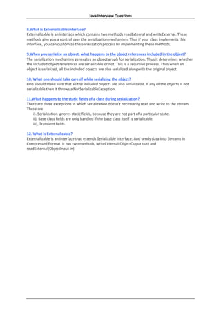 Java Interview Questions


8.What is Externalizable interface?
Externalizable is an interface which contains two methods readExternal and writeExternal. These
methods give you a control over the serialization mechanism. Thus if your class implements this
interface, you can customize the serialization process by implementing these methods.

9.When you serialize an object, what happens to the object references included in the object?
The serialization mechanism generates an object graph for serialization. Thus it determines whether
the included object references are serializable or not. This is a recursive process. Thus when an
object is serialized, all the included objects are also serialized alongwith the original object.

10. What one should take care of while serializing the object?
One should make sure that all the included objects are also serializable. If any of the objects is not
serializable then it throws a NotSerializableException.

11.What happens to the static fields of a class during serialization?
There are three exceptions in which serialization doesn’t necessarily read and write to the stream.
These are
   i). Serialization ignores static fields, because they are not part of a particular state.
   ii). Base class fields are only handled if the base class itself is serializable.
   iii), Transient fields.

12. What is Externalizable?
Externalizable is an Interface that extends Serializable Interface. And sends data into Streams in
Compressed Format. It has two methods, writeExternal(ObjectOuput out) and
readExternal(ObjectInput in)
 