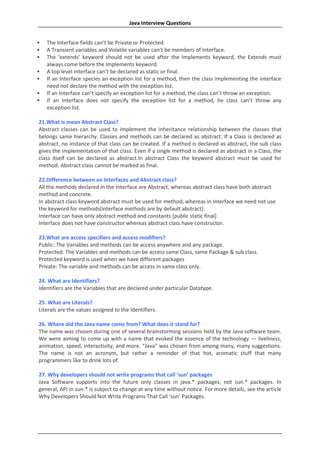 Java Interview Questions


   The Interface fields can’t be Private or Protected.
   A Transient variables and Volatile variables can’t be members of Interface.
   The ‘extends’ keyword should not be used after the Implements keyword, the Extends must
    always come before the Implements keyword.
   A top level Interface can’t be declared as static or final.
   If an Interface species an exception list for a method, then the class implementing the interface
    need not declare the method with the exception list.
   If an Interface can’t specify an exception list for a method, the class can’t throw an exception.
   If an Interface does not specify the exception list for a method, he class can’t throw any
    exception list.

21.What is mean Abstract Class?
Abstract classes can be used to implement the inheritance relationship between the classes that
belongs same hierarchy. Classes and methods can be declared as abstract. If a Class is declared as
abstract, no instance of that class can be created. If a method is declared as abstract, the sub class
gives the implementation of that class. Even if a single method is declared as abstract in a Class, the
class itself can be declared as abstract.In abstract Class the keyword abstract must be used for
method. Abstract class cannot be marked as final.

22.Difference between an Interfaces and Abstract class?
All the methods declared in the Interface are Abstract, whereas abstract class have both abstract
method and concrete.
In abstract class keyword abstract must be used for method, whereas in Interface we need not use
the keyword for methods(interface methods are by default abstract).
Interface can have only abstract method and constants [public static final]
Interface does not have constructor whereas abstract class have constructor.

23.What are access specifiers and access modifiers?
Public: The Variables and methods can be access anywhere and any package.
Protected: The Variables and methods can be access same Class, same Package & sub class.
Protected keyword is used when we have different packages
Private: The variable and methods can be access in same class only.

24. What are Identifiers?
Identifiers are the Variables that are declared under particular Datatype.

25. What are Literals?
Literals are the values assigned to the Identifiers.

26. Where did the Java name come from? What does it stand for?
The name was chosen during one of several brainstorming sessions held by the Java software team.
We were aiming to come up with a name that evoked the essence of the technology — liveliness,
animation, speed, interactivity, and more. “Java” was chosen from among many, many suggestions.
The name is not an acronym, but rather a reminder of that hot, aromatic stuff that many
programmers like to drink lots of.

27. Why developers should not write programs that call ‘sun’ packages
Java Software supports into the future only classes in java.* packages, not sun.* packages. In
general, API in sun.* is subject to change at any time without notice. For more details, see the article
Why Developers Should Not Write Programs That Call ‘sun’ Packages.
 