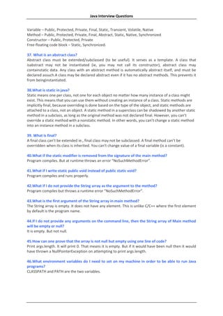 Java Interview Questions


Variable – Public, Protected, Private, Final, Static, Transient, Volatile, Native
Method – Public, Protected, Private, Final, Abstract, Static, Native, Synchronized
Constructor – Public, Protected, Private
Free-floating code block – Static, Synchronized.

37. What is an abstract class?
Abstract class must be extended/subclassed (to be useful). It serves as a template. A class that
isabstract may not be instantiated (ie, you may not call its constructor), abstract class may
containstatic data. Any class with an abstract method is automatically abstract itself, and must be
declared assuch.A class may be declared abstract even if it has no abstract methods. This prevents it
from beinginstantiated.

38.What is static in java?
Static means one per class, not one for each object no matter how many instance of a class might
exist. This means that you can use them without creating an instance of a class. Static methods are
implicitly final, because overriding is done based on the type of the object, and static methods are
attached to a class, not an object. A static method in a superclass can be shadowed by another static
method in a subclass, as long as the original method was not declared final. However, you can’t
override a static method with a nonstatic method. In other words, you can’t change a static method
into an instance method in a subclass.

39. What is final?
A final class can’t be extended ie., final class may not be subclassed. A final method can’t be
overridden when its class is inherited. You can’t change value of a final variable (is a constant).

40.What if the static modifier is removed from the signature of the main method?
Program compiles. But at runtime throws an error “NoSuchMethodError”.

41.What if I write static public void instead of public static void?
Program compiles and runs properly.

42.What if I do not provide the String array as the argument to the method?
Program compiles but throws a runtime error “NoSuchMethodError”.

43.What is the first argument of the String array in main method?
The String array is empty. It does not have any element. This is unlike C/C++ where the first element
by default is the program name.

44.If I do not provide any arguments on the command line, then the String array of Main method
will be empty or null?
It is empty. But not null.

45.How can one prove that the array is not null but empty using one line of code?
Print args.length. It will print 0. That means it is empty. But if it would have been null then it would
have thrown a NullPointerException on attempting to print args.length.

46.What environment variables do I need to set on my machine in order to be able to run Java
programs?
CLASSPATH and PATH are the two variables.
 