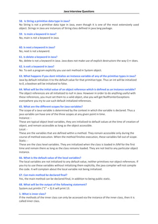Java Interview Questions


58. Is String a primitive data type in Java?
No String is not a primitive data type in Java, even though it is one of the most extensively used
object. Strings in Java are instances of String class defined in java.lang package.
59. Is main a keyword in Java?
No, main is not a keyword in Java.


60. Is next a keyword in Java?
No, next is not a keyword.
61. Is delete a keyword in Java?
No, delete is not a keyword in Java. Java does not make use of explicit destructors the way C++ does.
62. Is exit a keyword in Java?
No. To exit a program explicitly you use exit method in System object.
63. What happens if you dont initialize an instance variable of any of the primitive types in Java?
Java by default initializes it to the default value for that primitive type. Thus an int will be initialized
to 0, a boolean will be initialized to false.
64. What will be the initial value of an object reference which is defined as an instance variable?
The object references are all initialized to null in Java. However in order to do anything useful with
these references, you must set them to a valid object, else you will get NullPointerExceptions
everywhere you try to use such default initialized references.
65. What are the different scopes for Java variables?
The scope of a Java variable is determined by the context in which the variable is declared. Thus a
java variable can have one of the three scopes at any given point in time.
Instance: -
These are typical object level variables, they are initialized to default values at the time of creation of
object, and remain accessible as long as the object accessible.
Local: -
These are the variables that are defined within a method. They remain accessible only during the
course of method execution. When the method finishes execution, these variables fall out of scope.
Static: -
These are the class level variables. They are initialized when the class is loaded in JVM for the first
time and remain there as long as the class remains loaded. They are not tied to any particular object
instance.
66. What is the default value of the local variables?
The local variables are not initialized to any default value, neither primitives nor object references. If
you try to use these variables without initializing them explicitly, the java compiler will not compile
the code. It will complain about the local variable not being initialized.
67. Can main method be declared final?
Yes, the main method can be declared final, in addition to being public static.
68. What will be the output of the following statement?
System.out.println (“1″ + 3).It will print 13.
1. What is inner class?
If the methods of the inner class can only be accessed via the instance of the inner class, then it is
called inner class.
 
