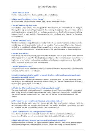Java Interview Questions


2. What is nested class?
If all the methods of a inner class is static then it is a nested class.

3. What are different types of inner classes?
Nested top-level classes, Member classes, Local classes, Anonymous classes

4.What is a Nested top-level class?
If you declare a class within a class and specify the static modifier, the compiler treats the class just
like any other top-level class.Any class outside the declaring class accesses the nested class with the
declaring class name acting similarly to a package. eg, outer.inner. Top-level inner classes implicitly
have access only to static variables.There can also be inner interfaces. All of these are of the nested
top-level variety.

5.What is a Member class?
Member inner classes are just like other member methods and member variables and access to the
member class is restricted, just like methods and variables. This means a public member class acts
similarly to a nested top-level class. The primary difference between member classes and nested
top-level classes is that member classes have access to the specific instance of the enclosing class.

6.What is a Local class?
Local classes are like local variables, specific to a block of code. Their visibility is only within the block
of their declaration. In order for the class to be useful beyond the declaration block, it would need to
implement amore publicly available interface.Because local classes are not members, the modifiers
public, protected, private, and static are not usable.

7.What is Anonymous class?
Anonymous inner classes extend local inner classes one level further. As anonymous classes have no
name, you cannot provide a constructor.

8. Are the imports checked for validity at compile time? e.g. will the code containing an import
such as java.lang.ABCD compile?
Yes the imports are checked for the semantic validity at compile time. The code containing above
line of import will not compile. It will throw an error saying,can’t resolve symbolsymbol : class ABCD,
location: package io ,import java.io.ABCD;

1.What is the difference between the methods sleep() and wait()?
The code sleep(1000); puts thread aside for exactly one second. The code wait(1000), causes a wait
of up to one second. A thread could stop waiting earlier if it receives the notify() or notifyAll() call.
The method wait() is defined in the class Object and the method sleep() is defined in the class
Thread.

2.Why would you use a synchronized block vs. synchronized method?
Synchronized blocks place locks for shorter periods than synchronized methods. Both the
synchronized method and block are used to acquire the lock for an object. synchronized block will
lock a specific method synchronized method it will lock all methods.

3. What kind of thread is the Garbage collector thread?
It is a daemon thread. Daemon thread: These are the threads which can run without user
intervention. The JVM can exit when there are daemon thread by killing them abruptly.

4. What is the difference between pre-emptive scheduling and time slicing?
Under pre-emptive scheduling, the highest priority task executes until it enters the waiting or dead
states or a higher priority task comes into existence. Under time slicing, a task executes for a
 