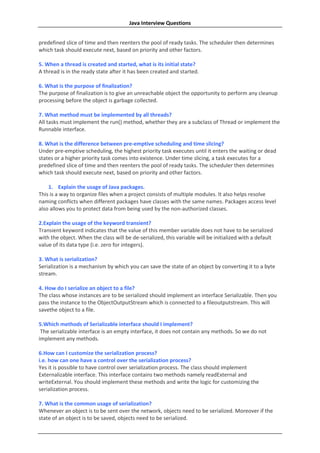 Java Interview Questions


predefined slice of time and then reenters the pool of ready tasks. The scheduler then determines
which task should execute next, based on priority and other factors.

5. When a thread is created and started, what is its initial state?
A thread is in the ready state after it has been created and started.

6. What is the purpose of finalization?
The purpose of finalization is to give an unreachable object the opportunity to perform any cleanup
processing before the object is garbage collected.

7. What method must be implemented by all threads?
All tasks must implement the run() method, whether they are a subclass of Thread or implement the
Runnable interface.

8. What is the difference between pre-emptive scheduling and time slicing?
Under pre-emptive scheduling, the highest priority task executes until it enters the waiting or dead
states or a higher priority task comes into existence. Under time slicing, a task executes for a
predefined slice of time and then reenters the pool of ready tasks. The scheduler then determines
which task should execute next, based on priority and other factors.

    1. Explain the usage of Java packages.
This is a way to organize files when a project consists of multiple modules. It also helps resolve
naming conflicts when different packages have classes with the same names. Packages access level
also allows you to protect data from being used by the non-authorized classes.

2.Explain the usage of the keyword transient?
Transient keyword indicates that the value of this member variable does not have to be serialized
with the object. When the class will be de-serialized, this variable will be initialized with a default
value of its data type (i.e. zero for integers).

3. What is serialization?
Serialization is a mechanism by which you can save the state of an object by converting it to a byte
stream.

4. How do I serialize an object to a file?
The class whose instances are to be serialized should implement an interface Serializable. Then you
pass the instance to the ObjectOutputStream which is connected to a fileoutputstream. This will
savethe object to a file.

5.Which methods of Serializable interface should I implement?
 The serializable interface is an empty interface, it does not contain any methods. So we do not
implement any methods.

6.How can I customize the serialization process?
i.e. how can one have a control over the serialization process?
Yes it is possible to have control over serialization process. The class should implement
Externalizable interface. This interface contains two methods namely readExternal and
writeExternal. You should implement these methods and write the logic for customizing the
serialization process.

7. What is the common usage of serialization?
Whenever an object is to be sent over the network, objects need to be serialized. Moreover if the
state of an object is to be saved, objects need to be serialized.
 
