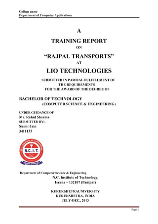 College name 
Department of Computer Applications 
Page 1 
A 
TRAINING REPORT 
ON 
“RAJPAL TRANSPORTS” 
AT 
LIO TECHNOLOGIES 
SUBMITTED IN PARTIAL FULFILLMENT OF 
THE REQUIREMENTS 
FOR THE AWARD OF THE DEGREE OF 
BACHELOR OF TECHNOLOGY 
(COMPUTER SCIENCE & ENGINEERING) 
UNDER GUIDANCE OF 
Mr. Rahul Sharma 
SUBMITTED BY:- 
Sumit Jain 
3411135 
Department of Computer Science & Engineering 
N.C. Institute of Technology, 
Israna – 132107 (Panipat) 
KURUKSHETRAUNIVERSITY 
KURUKSHETRA, INDIA 
JULY-DEC., 2013 
 