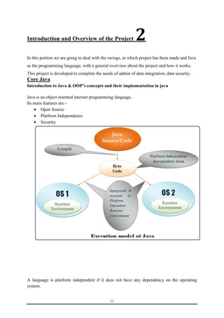 Introduction and Overview of the Project 2 
In this portion we are going to deal with the swings, in which project has been made and Java 
as the programming language, with a general overview about the project and how it works. 
This project is developed to complete the needs of admin of data integration, data security. 
Core Java 
Introduction to Java & OOP’s concepts and their implementation in java 
Java is an object oriented internet programming language. 
Its main features are:- 
11 
 Open Source 
 Platform Independence 
 Security 
A language is platform independent if it does not have any dependency on the operating 
system. 
 