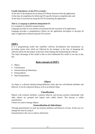 Usually dependency on the O/S is created:- 
At the time of development by invoking O/S library functions from the application, 
At the time of compilation by following O/S specific format in compiled code, and 
At the time of execution by using the O/S for launching the application. 
That is, a Language is platform independent if:- 
It is compiled in a platform mutual manner. 
Language provides its own runtime environment for the execution of its application. 
Language provides a comprehensive library for the application developers to develop all 
types of application without using the O/S concern. 
OOP’s 
It is a programming model that simplifies software development and maintenance by 
providing certain rules which are followed by the designer at the time of designing the 
software and by the developers at the time of developing and maintaining the software. 
The major advantage of this model is that we have habituated this model in our day to day 
life. 
Basic concepts of OOP’s 
12 
 Object 
 Classification 
 Generalization & Inheritance 
 Polymorphism 
 Data Encapsulation 
Object 
An object is a discrete (distinct/unique/different) entity that has well-defined attributes and 
behavior. It can be a physical thing as well as an abstract thing. 
Classification 
Objects with common attributes, common behavior and having common relationship with 
other objects are grouped into logical units called classes. This process is called 
classification. 
Classes are used to manage objects. 
Generalization & Inheritance 
Through generalization we pick up common attributes and behavior of class. In this way we 
manage the class by using it. 
Generalization is the way to achieve abstraction. 
 