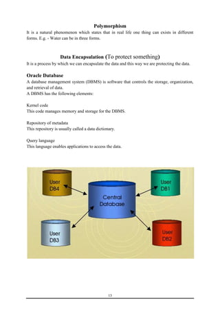 Polymorphism 
It is a natural phenomenon which states that in real life one thing can exists in different 
forms. E.g. - Water can be in three forms. 
Data Encapsulation (To protect something) 
It is a process by which we can encapsulate the data and this way we are protecting the data. 
Oracle Database 
A database management system (DBMS) is software that controls the storage, organization, 
and retrieval of data. 
A DBMS has the following elements: 
Kernel code 
This code manages memory and storage for the DBMS. 
Repository of metadata 
This repository is usually called a data dictionary. 
Query language 
This language enables applications to access the data. 
13 
 