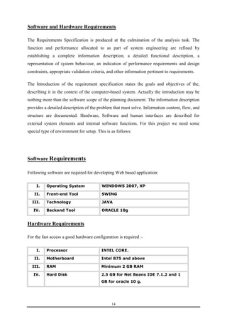 Software and Hardware Requirements 
The Requirements Specification is produced at the culmination of the analysis task. The 
function and performance allocated to as part of system engineering are refined by 
establishing a complete information description, a detailed functional description, a 
representation of system behaviour, an indication of performance requirements and design 
constraints, appropriate validation criteria, and other information pertinent to requirements. 
The Introduction of the requirement specification states the goals and objectives of the, 
describing it in the context of the computer-based system. Actually the introduction may be 
nothing more than the software scope of the planning document. The information description 
provides a detailed description of the problem that must solve. Information content, flow, and 
structure are documented. Hardware, Software and human interfaces are described for 
external system elements and internal software functions. For this project we need some 
special type of environment for setup. This is as follows: 
14 
Software Requirements 
Following software are required for developing Web based application: 
I. Operating System WINDOWS 2007, XP 
II. Front-end Tool SWING 
III. Technology JAVA 
IV. Backend Tool ORACLE 10g 
Hardware Requirements 
For the fast access a good hardware configuration is required :- 
I. Processor INTEL CORE. 
II. Motherboard Intel B75 and above 
III. RAM Minimum 2 GB RAM 
IV. Hard Disk 2.5 GB for Net Beans IDE 7.1.2 and 1 
GB for oracle 10 g. 
 